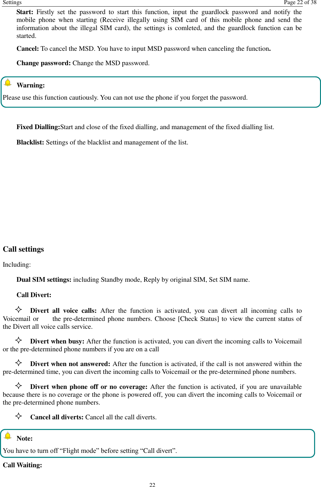 Settings  Page 22 of 38 22 Start:  Firstly  set  the  password  to  start  this  function,  input  the  guardlock  password  and  notify  the mobile  phone  when  starting  (Receive  illegally  using  SIM  card  of  this  mobile  phone  and  send  the information about the illegal SIM card), the settings is  comleted, and the guardlock function can be started.     Cancel: To cancel the MSD. You have to input MSD password when canceling the function.   Change password: Change the MSD password.  Warning: Please use this function cautiously. You can not use the phone if you forget the password.  Fixed Dialling:Start and close of the fixed dialling, and management of the fixed dialling list. Blacklist: Settings of the blacklist and management of the list.       Call settings   Including: Dual SIM settings: including Standby mode, Reply by original SIM, Set SIM name. Call Divert:  Divert  all  voice  calls:  After  the  function  is  activated,  you  can  divert  all  incoming  calls  to Voicemail or     the pre-determined phone numbers. Choose [Check Status] to view the current status of the Divert all voice calls service.  Divert when busy: After the function is activated, you can divert the incoming calls to Voicemail or the pre-determined phone numbers if you are on a call  Divert when not answered: After the function is activated, if the call is not answered within the pre-determined time, you can divert the incoming calls to Voicemail or the pre-determined phone numbers.  Divert when phone off or no coverage: After the function is activated, if you are unavailable because there is no coverage or the phone is powered off, you can divert the incoming calls to Voicemail or the pre-determined phone numbers.  Cancel all diverts: Cancel all the call diverts.  Note: You have to turn off &ldquo;Flight mode&rdquo; before setting &ldquo;Call divert&rdquo;. Call Waiting: 