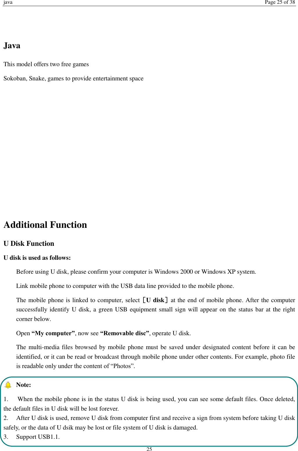 java  Page 25 of 38 25   Java This model offers two free games Sokoban, Snake, games to provide entertainment space          Additional Function U Disk Function U disk is used as follows:   Before using U disk, please confirm your computer is Windows 2000 or Windows XP system.   Link mobile phone to computer with the USB data line provided to the mobile phone. The mobile phone is linked to computer, select［U disk］at the end of mobile phone. After the computer successfully identify U disk, a green USB equipment small sign will appear on the status bar at the right corner below.  Open &ldquo;My computer&rdquo;, now see &ldquo;Removable disc&rdquo;, operate U disk.   The multi-media files browsed by mobile phone must be saved under designated content before it can be identified, or it can be read or broadcast through mobile phone under other contents. For example, photo file is readable only under the content of &ldquo;Photos&rdquo;.     Note:   1.  When the mobile phone is in the status U disk is being used, you can see some default files. Once deleted, the default files in U disk will be lost forever.   2.  After U disk is used, remove U disk from computer first and receive a sign from system before taking U disk safely, or the data of U dsik may be lost or file system of U disk is damaged.   3.  Support USB1.1. 