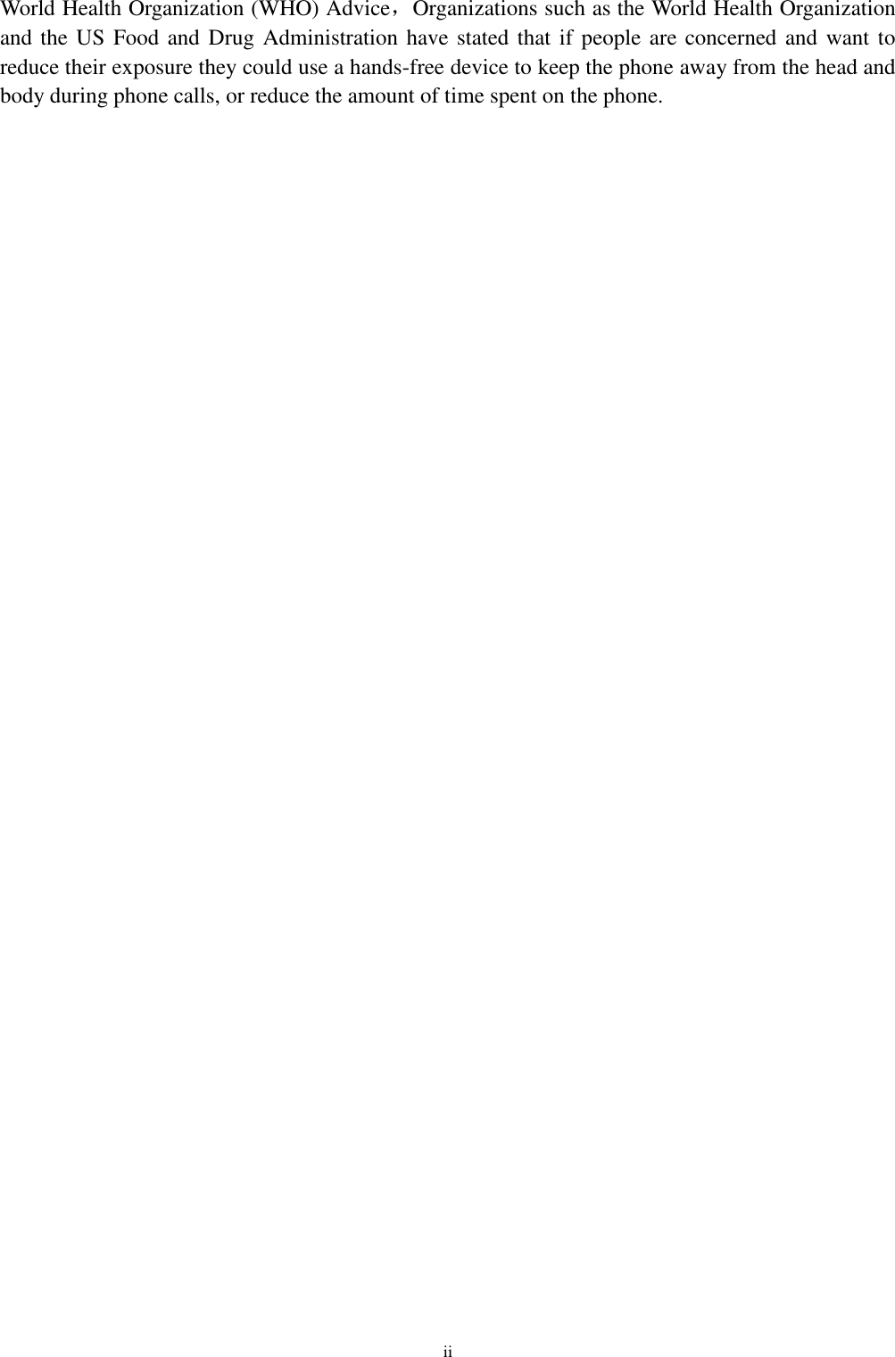 ii World Health Organization (WHO) Advice，Organizations such as the World Health Organization and the US Food and Drug Administration have stated that if people are concerned and want to reduce their exposure they could use a hands-free device to keep the phone away from the head and body during phone calls, or reduce the amount of time spent on the phone. 