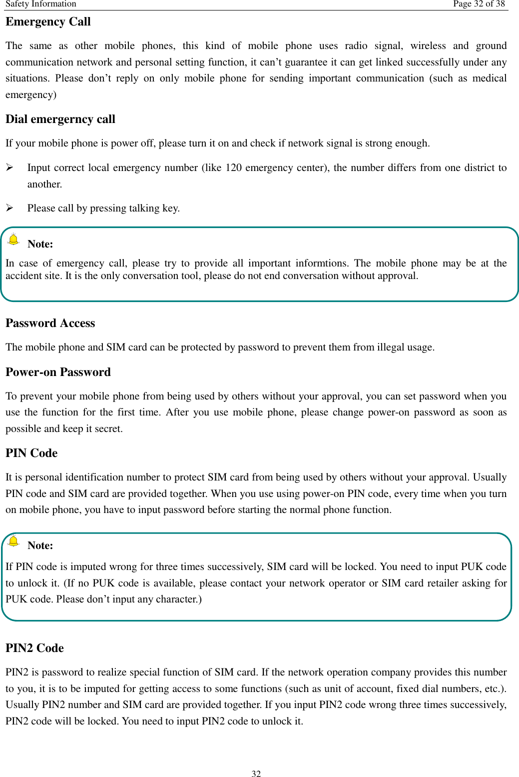 Safety Information  Page 32 of 38 32 Emergency Call   The  same  as  other  mobile  phones,  this  kind  of  mobile  phone  uses  radio  signal,  wireless  and  ground communication network and personal setting function, it can&rsquo;t guarantee it can get linked successfully under any situations.  Please  don&rsquo;t  reply  on  only  mobile  phone  for  sending  important  communication  (such  as  medical emergency) Dial emergerncy call If your mobile phone is power off, please turn it on and check if network signal is strong enough.    Input correct local emergency number (like 120 emergency center), the number differs from one district to another.    Please call by pressing talking key.     Note: In  case  of  emergency  call,  please  try  to  provide  all  important  informtions.  The  mobile  phone  may  be  at  the accident site. It is the only conversation tool, please do not end conversation without approval.  Password Access The mobile phone and SIM card can be protected by password to prevent them from illegal usage. Power-on Password To prevent your mobile phone from being used by others without your approval, you can set password when you use the function for the  first time.  After  you use mobile phone, please  change power-on  password as  soon  as possible and keep it secret. PIN Code   It is personal identification number to protect SIM card from being used by others without your approval. Usually PIN code and SIM card are provided together. When you use using power-on PIN code, every time when you turn on mobile phone, you have to input password before starting the normal phone function.     Note: If PIN code is imputed wrong for three times successively, SIM card will be locked. You need to input PUK code to unlock it. (If no PUK code is available, please contact your network operator or SIM card retailer asking for PUK code. Please don&rsquo;t input any character.)  PIN2 Code PIN2 is password to realize special function of SIM card. If the network operation company provides this number to you, it is to be imputed for getting access to some functions (such as unit of account, fixed dial numbers, etc.). Usually PIN2 number and SIM card are provided together. If you input PIN2 code wrong three times successively, PIN2 code will be locked. You need to input PIN2 code to unlock it. 