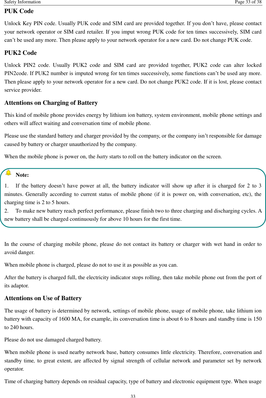 Safety Information  Page 33 of 38 33 PUK Code Unlock Key PIN code. Usually PUK code and SIM card are provided together. If you don&rsquo;t have, please contact your network operator or SIM card retailer. If you imput wrong PUK code for ten times successively, SIM card can&rsquo;t be used any more. Then please apply to your network operator for a new card. Do not change PUK code. PUK2 Code Unlock  PIN2  code.  Usually  PUK2  code  and  SIM  card  are  provided  together,  PUK2  code  can  alter  locked PIN2code. If PUK2 number is imputed wrong for ten times successively, some functions can&rsquo;t be used any more. Then please apply to your network operator for a new card. Do not change PUK2 code. If it is lost, please contact service provider. Attentions on Charging of Battery This kind of mobile phone provides energy by lithium ion battery, system environment, mobile phone settings and others will affect waiting and conversation time of mobile phone. Please use the standard battery and charger provided by the company, or the company isn&rsquo;t responsible for damage caused by battery or charger unauthorized by the company. When the mobile phone is power on, the batty starts to roll on the battery indicator on the screen.  Note: 1.  If  the  battery  doesn&rsquo;t  have  power  at  all,  the  battery  indicator  will  show  up  after  it  is  charged  for  2  to  3 minutes. Generally according to current status of mobile phone (if it is power on,  with conversation, etc), the charging time is 2 to 5 hours. 2.  To make new battery reach perfect performance, please finish two to three charging and discharging cycles. A new battery shall be charged continuously for above 10 hours for the first time.  In the course of charging mobile phone, please do not contact its battery or charger with wet hand in order to avoid danger.   When mobile phone is charged, please do not to use it as possible as you can. After the battery is charged full, the electricity indicator stops rolling, then take mobile phone out from the port of its adaptor. Attentions on Use of Battery The usage of battery is determined by network, settings of mobile phone, usage of mobile phone, take lithium ion battery with capacity of 1600 MA, for example, its conversation time is about 6 to 8 hours and standby time is 150 to 240 hours.   Please do not use damaged charged battery. When mobile phone is used nearby network base, battery consumes little electricity. Therefore, conversation and standby time, to great extent, are affected by signal strength of cellular network and parameter set by network operator.   Time of charging battery depends on residual capacity, type of battery and electronic equipment type. When usage 