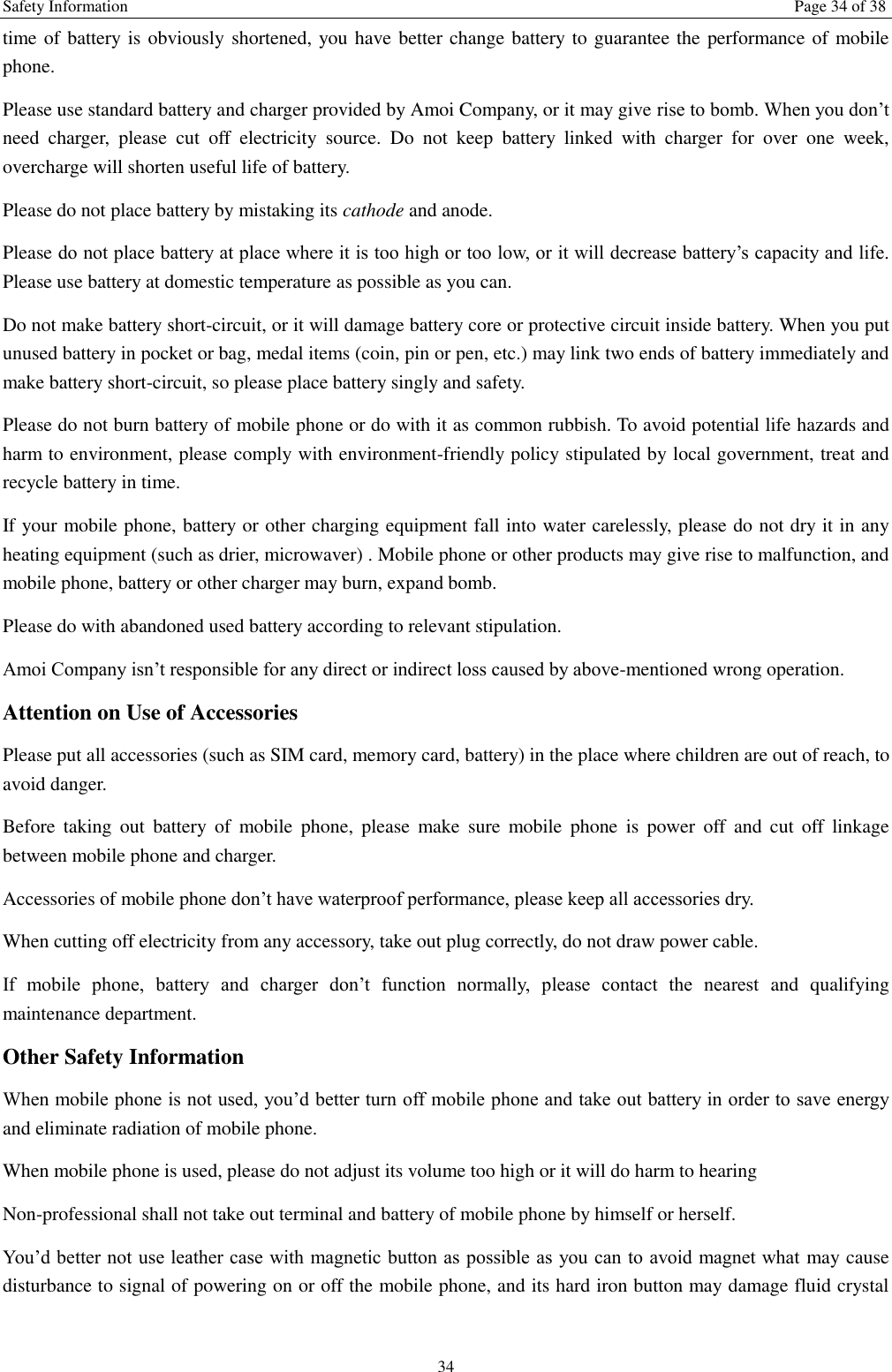 Safety Information  Page 34 of 38 34 time of battery is obviously shortened, you have better change battery to guarantee the performance of mobile phone.   Please use standard battery and charger provided by Amoi Company, or it may give rise to bomb. When you don&rsquo;t need  charger,  please  cut  off  electricity  source.  Do  not  keep  battery  linked  with  charger  for  over  one  week, overcharge will shorten useful life of battery.   Please do not place battery by mistaking its cathode and anode. Please do not place battery at place where it is too high or too low, or it will decrease battery&rsquo;s capacity and life. Please use battery at domestic temperature as possible as you can. Do not make battery short-circuit, or it will damage battery core or protective circuit inside battery. When you put unused battery in pocket or bag, medal items (coin, pin or pen, etc.) may link two ends of battery immediately and make battery short-circuit, so please place battery singly and safety.   Please do not burn battery of mobile phone or do with it as common rubbish. To avoid potential life hazards and harm to environment, please comply with environment-friendly policy stipulated by local government, treat and recycle battery in time.   If your mobile phone, battery or other charging equipment fall into water carelessly, please do not dry it in any heating equipment (such as drier, microwaver) . Mobile phone or other products may give rise to malfunction, and mobile phone, battery or other charger may burn, expand bomb.   Please do with abandoned used battery according to relevant stipulation. Amoi Company isn&rsquo;t responsible for any direct or indirect loss caused by above-mentioned wrong operation.   Attention on Use of Accessories   Please put all accessories (such as SIM card, memory card, battery) in the place where children are out of reach, to avoid danger.   Before  taking  out  battery  of  mobile  phone,  please  make  sure  mobile  phone  is  power  off  and  cut  off  linkage between mobile phone and charger.   Accessories of mobile phone don&rsquo;t have waterproof performance, please keep all accessories dry. When cutting off electricity from any accessory, take out plug correctly, do not draw power cable.   If  mobile  phone,  battery  and  charger  don&rsquo;t  function  normally,  please  contact  the  nearest  and  qualifying maintenance department. Other Safety Information When mobile phone is not used, you&rsquo;d better turn off mobile phone and take out battery in order to save energy and eliminate radiation of mobile phone. When mobile phone is used, please do not adjust its volume too high or it will do harm to hearing   Non-professional shall not take out terminal and battery of mobile phone by himself or herself.   You&rsquo;d better not use leather case with magnetic button as possible as you can to avoid magnet what  may cause disturbance to signal of powering on or off the mobile phone, and its hard iron button may damage fluid crystal 