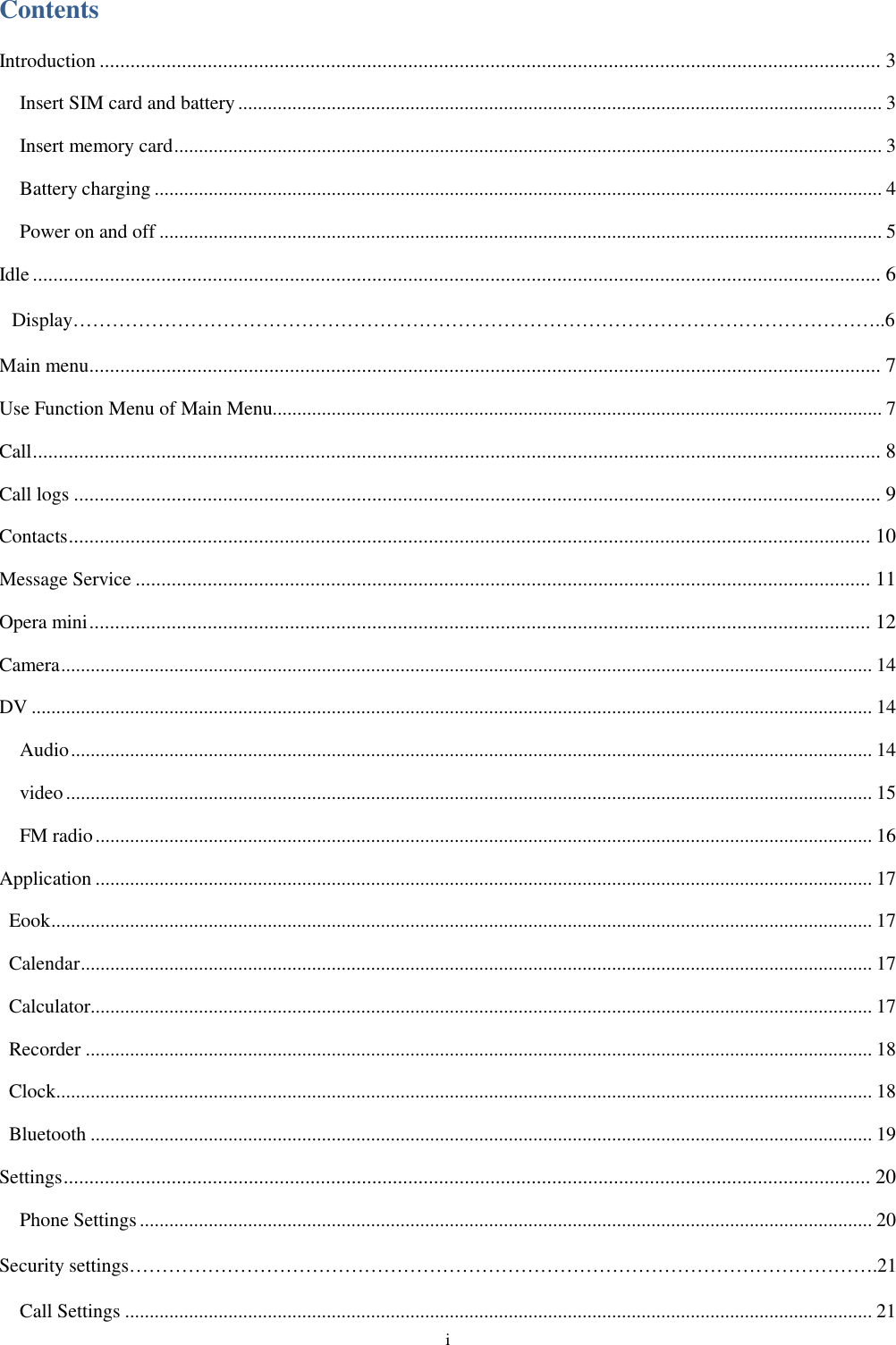  i Contents Introduction ........................................................................................................................................................ 3 Insert SIM card and battery ................................................................................................................................... 3 Insert memory card ................................................................................................................................................ 3 Battery charging .................................................................................................................................................... 4 Power on and off ................................................................................................................................................... 5 Idle ..................................................................................................................................................................... 6  Display&hellip;&hellip;&hellip;&hellip;&hellip;&hellip;&hellip;&hellip;&hellip;&hellip;&hellip;&hellip;&hellip;&hellip;&hellip;&hellip;&hellip;&hellip;&hellip;&hellip;&hellip;&hellip;&hellip;&hellip;&hellip;&hellip;&hellip;&hellip;&hellip;&hellip;&hellip;&hellip;&hellip;&hellip;&hellip;&hellip;&hellip;&hellip;&hellip;&hellip;&hellip;..6 Main menu .......................................................................................................................................................... 7 Use Function Menu of Main Menu............................................................................................................................ 7 Call ..................................................................................................................................................................... 8 Call logs ............................................................................................................................................................. 9 Contacts ............................................................................................................................................................ 10 Message Service ............................................................................................................................................... 11 Opera mini ........................................................................................................................................................ 12 Camera ..................................................................................................................................................................... 14 DV ........................................................................................................................................................................... 14 Audio ................................................................................................................................................................... 14 video .................................................................................................................................................................... 15 FM radio .............................................................................................................................................................. 16 Application .............................................................................................................................................................. 17 Eook ....................................................................................................................................................................... 17 Calendar ................................................................................................................................................................. 17 Calculator............................................................................................................................................................... 17 Recorder ................................................................................................................................................................ 18 Clock ...................................................................................................................................................................... 18 Bluetooth ............................................................................................................................................................... 19 Settings ............................................................................................................................................................. 20 Phone Settings ..................................................................................................................................................... 20 Security settings&hellip;&hellip;&hellip;&hellip;&hellip;&hellip;&hellip;&hellip;&hellip;&hellip;&hellip;&hellip;&hellip;&hellip;&hellip;&hellip;&hellip;&hellip;&hellip;&hellip;&hellip;&hellip;&hellip;&hellip;&hellip;&hellip;&hellip;&hellip;&hellip;&hellip;&hellip;&hellip;&hellip;&hellip;&hellip;&hellip;&hellip;&hellip;.21 Call Settings ........................................................................................................................................................ 21 