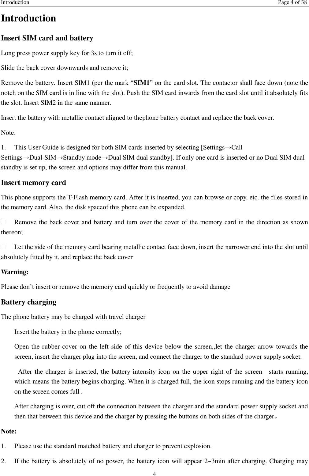 Introduction Page 4 of 38 4 Introduction Insert SIM card and battery Long press power supply key for 3s to turn it off; Slide the back cover downwards and remove it; Remove the battery. Insert SIM1 (per the mark &ldquo;SIM1&rdquo; on the card slot. The contactor shall face down (note the notch on the SIM card is in line with the slot). Push the SIM card inwards from the card slot until it absolutely fits the slot. Insert SIM2 in the same manner. Insert the battery with metallic contact aligned to thephone battery contact and replace the back cover. Note:   1.  This User Guide is designed for both SIM cards inserted by selecting [Settings&rarr;Call Settings&rarr;Dual-SIM&rarr;Standby mode&rarr;Dual SIM dual standby]. If only one card is inserted or no Dual SIM dual standby is set up, the screen and options may differ from this manual. Insert memory card This phone supports the T-Flash memory card. After it is inserted, you can browse or copy, etc. the files stored in the memory card. Also, the disk spaceof this phone can be expanded.   Remove the back cover and battery and turn over the cover of the memory card in the direction as shown thereon;   Let the side of the memory card bearing metallic contact face down, insert the narrower end into the slot until absolutely fitted by it, and replace the back cover Warning: Please don&rsquo;t insert or remove the memory card quickly or frequently to avoid damage Battery charging The phone battery may be charged with travel charger   Insert the battery in the phone correctly; Open the  rubber cover on the left side of this device below the screen,,let the charger arrow towards the screen, insert the charger plug into the screen, and connect the charger to the standard power supply socket.   After the charger  is inserted,  the battery intensity icon on the upper  right of the  screen    starts running, which means the battery begins charging. When it is charged full, the icon stops running and the battery icon on the screen comes full . After charging is over, cut off the connection between the charger and the standard power supply socket and then that between this device and the charger by pressing the buttons on both sides of the charger。 Note: 1.  Please use the standard matched battery and charger to prevent explosion. 2.  If the battery is absolutely of no power, the battery icon will appear 2~3min after charging. Charging may 