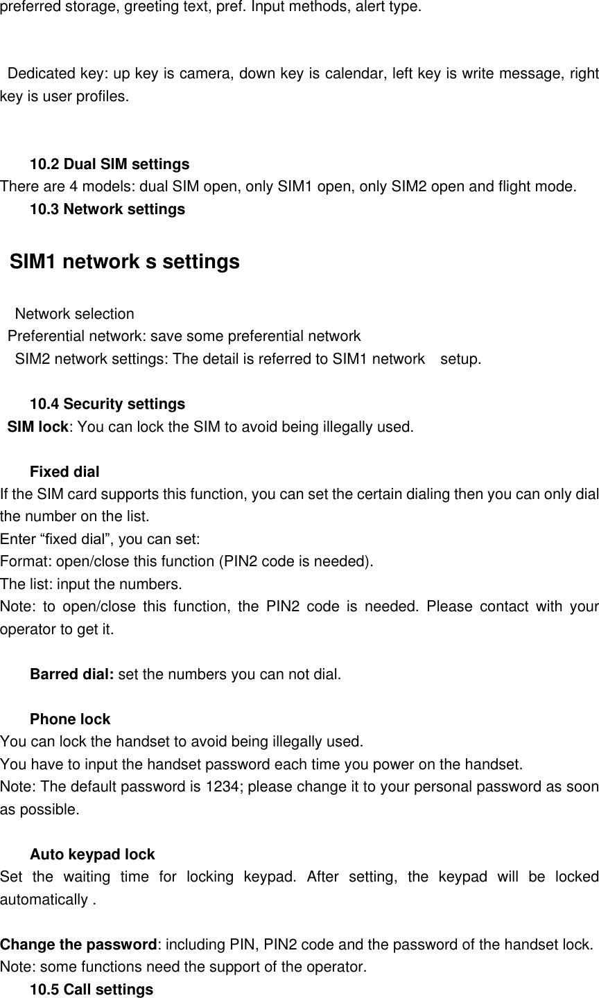 preferred storage, greeting text, pref. Input methods, alert type.    Dedicated key: up key is camera, down key is calendar, left key is write message, right key is user profiles.  10.2 Dual SIM settings There are 4 models: dual SIM open, only SIM1 open, only SIM2 open and flight mode. 10.3 Network settings   SIM1 network s settings   Network selection   Preferential network: save some preferential network     SIM2 network settings: The detail is referred to SIM1 network    setup.  10.4 Security settings  SIM lock: You can lock the SIM to avoid being illegally used.  Fixed dial If the SIM card supports this function, you can set the certain dialing then you can only dial the number on the list. Enter &ldquo;fixed dial&rdquo;, you can set: Format: open/close this function (PIN2 code is needed). The list: input the numbers.   Note:  to  open/close  this  function,  the  PIN2  code  is  needed.  Please  contact  with  your operator to get it.  Barred dial: set the numbers you can not dial.  Phone lock You can lock the handset to avoid being illegally used. You have to input the handset password each time you power on the handset. Note: The default password is 1234; please change it to your personal password as soon as possible.  Auto keypad lock Set  the  waiting  time  for  locking  keypad.  After  setting,  the  keypad  will  be  locked automatically .  Change the password: including PIN, PIN2 code and the password of the handset lock. Note: some functions need the support of the operator. 10.5 Call settings 
