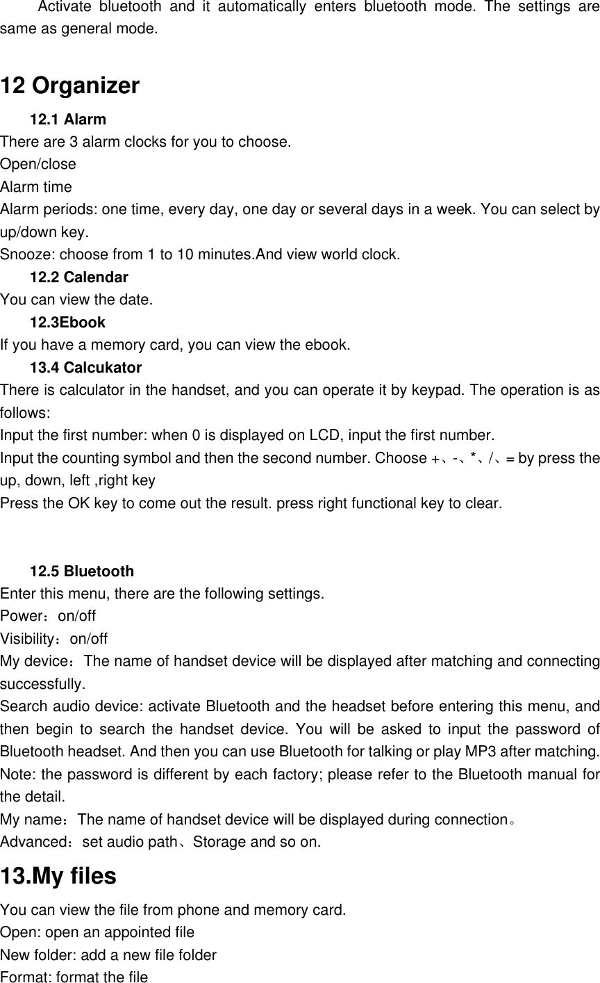           Activate  bluetooth  and  it  automatically  enters  bluetooth  mode.  The  settings  are same as general mode.  12 Organizer 12.1 Alarm   There are 3 alarm clocks for you to choose.   Open/close Alarm time Alarm periods: one time, every day, one day or several days in a week. You can select by up/down key. Snooze: choose from 1 to 10 minutes.And view world clock. 12.2 Calendar You can view the date. 12.3Ebook If you have a memory card, you can view the ebook. 13.4 Calcukator There is calculator in the handset, and you can operate it by keypad. The operation is as follows: Input the first number: when 0 is displayed on LCD, input the first number.   Input the counting symbol and then the second number. Choose +、-、*、/、= by press the up, down, left ,right key Press the OK key to come out the result. press right functional key to clear.   12.5 Bluetooth Enter this menu, there are the following settings. Power：on/off Visibility：on/off My device：The name of handset device will be displayed after matching and connecting successfully. Search audio device: activate Bluetooth and the headset before entering this menu, and then  begin  to  search  the  handset  device.  You  will  be  asked  to  input  the  password  of Bluetooth headset. And then you can use Bluetooth for talking or play MP3 after matching. Note: the password is different by each factory; please refer to the Bluetooth manual for the detail.   My name：The name of handset device will be displayed during connection。 Advanced：set audio path、Storage and so on. 13.My files You can view the file from phone and memory card. Open: open an appointed file New folder: add a new file folder Format: format the file 