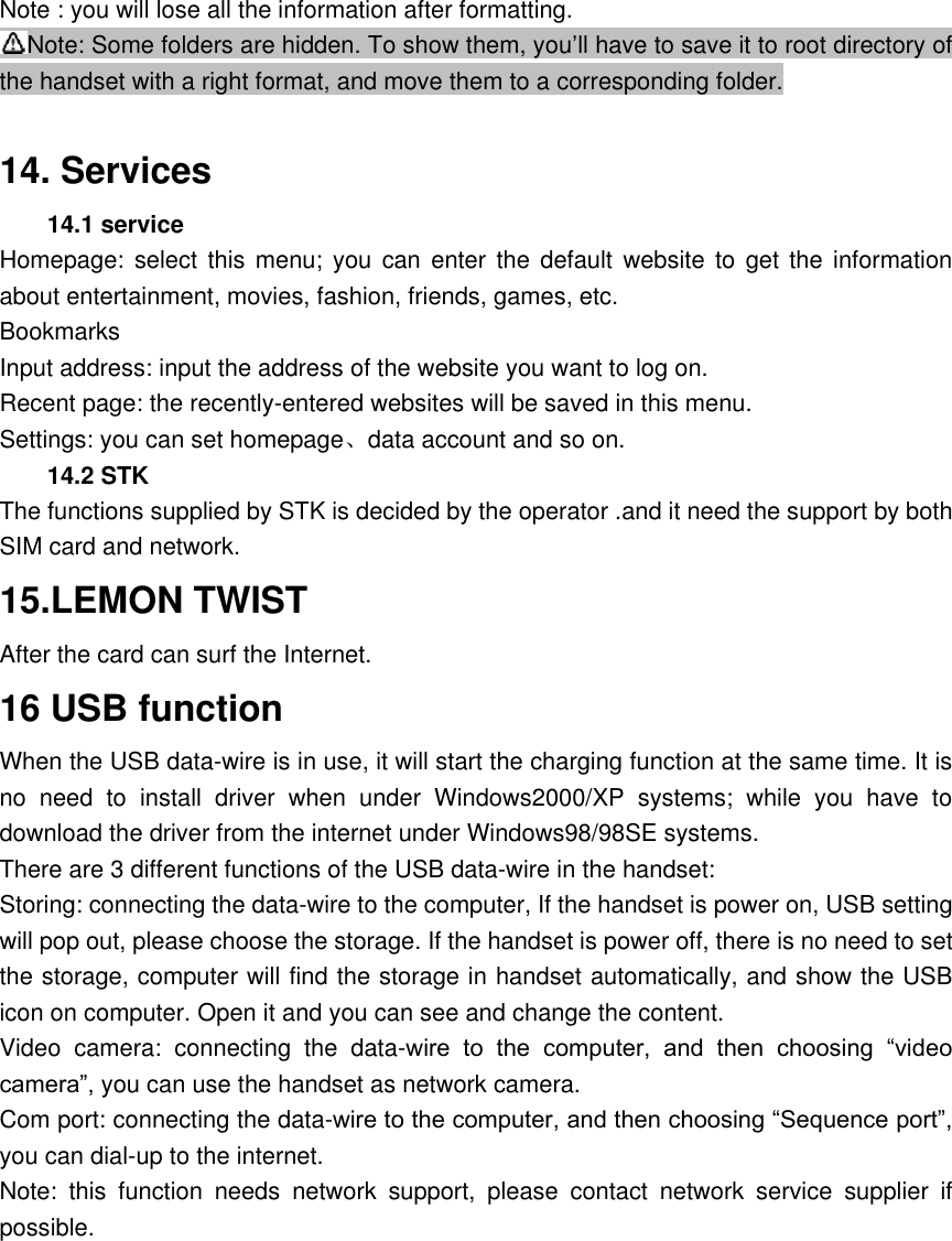 Note : you will lose all the information after formatting. Note: Some folders are hidden. To show them, you&rsquo;ll have to save it to root directory of the handset with a right format, and move them to a corresponding folder.  14. Services 14.1 service   Homepage: select  this menu;  you  can  enter  the  default  website  to  get  the  information about entertainment, movies, fashion, friends, games, etc. Bookmarks Input address: input the address of the website you want to log on. Recent page: the recently-entered websites will be saved in this menu. Settings: you can set homepage、data account and so on. 14.2 STK   The functions supplied by STK is decided by the operator .and it need the support by both SIM card and network. 15.LEMON TWIST After the card can surf the Internet. 16 USB function When the USB data-wire is in use, it will start the charging function at the same time. It is no  need  to  install  driver  when  under  Windows2000/XP  systems;  while  you  have  to download the driver from the internet under Windows98/98SE systems. There are 3 different functions of the USB data-wire in the handset: Storing: connecting the data-wire to the computer, If the handset is power on, USB setting will pop out, please choose the storage. If the handset is power off, there is no need to set the storage, computer will find the storage in handset automatically, and show the USB icon on computer. Open it and you can see and change the content.   Video  camera:  connecting  the  data-wire  to  the  computer,  and  then  choosing  &ldquo;video camera&rdquo;, you can use the handset as network camera. Com port: connecting the data-wire to the computer, and then choosing &ldquo;Sequence port&rdquo;, you can dial-up to the internet. Note:  this  function  needs  network  support,  please  contact  network  service  supplier  if possible.    
