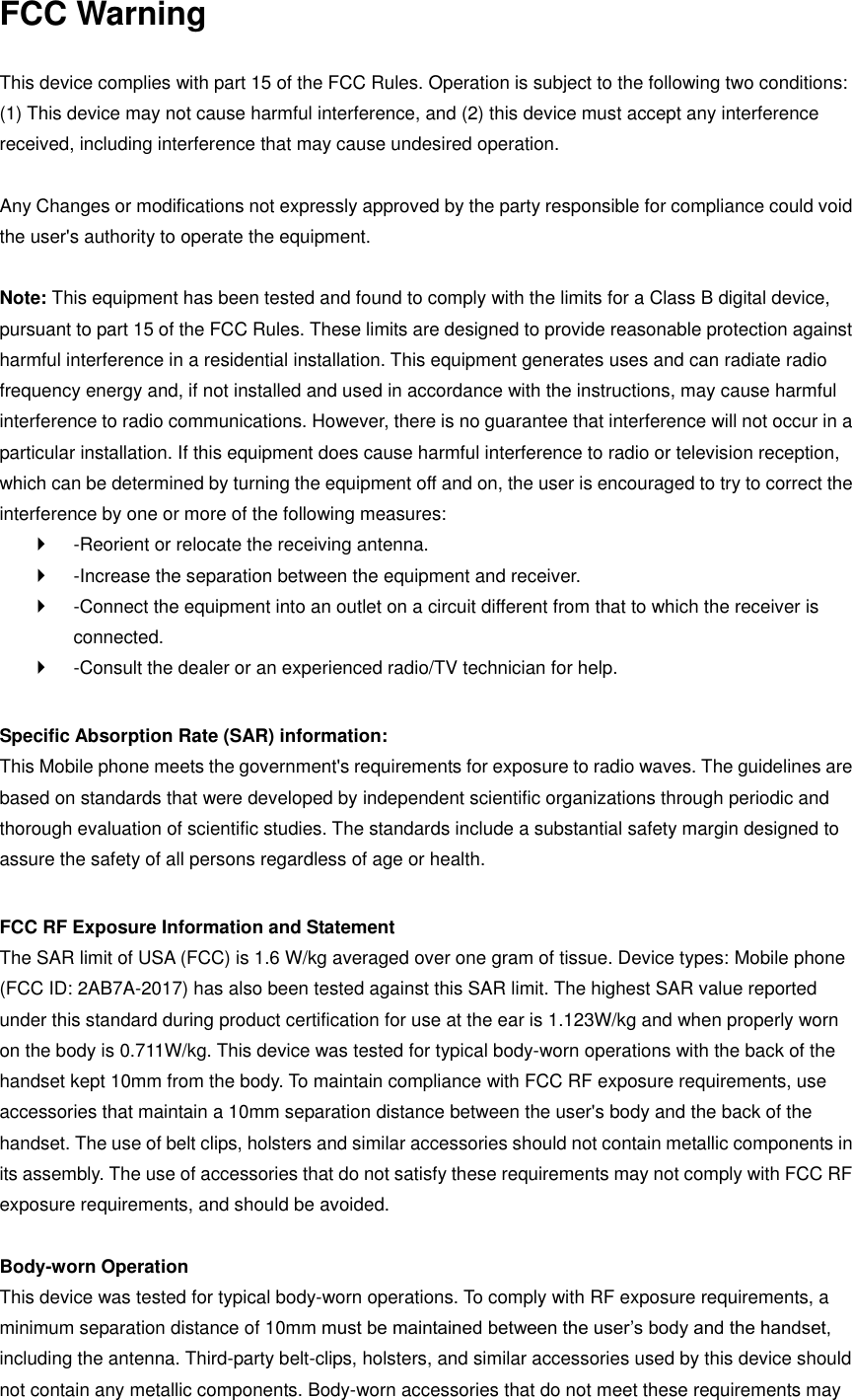 FCC Warning  This device complies with part 15 of the FCC Rules. Operation is subject to the following two conditions: (1) This device may not cause harmful interference, and (2) this device must accept any interference received, including interference that may cause undesired operation.  Any Changes or modifications not expressly approved by the party responsible for compliance could void the user's authority to operate the equipment.    Note: This equipment has been tested and found to comply with the limits for a Class B digital device, pursuant to part 15 of the FCC Rules. These limits are designed to provide reasonable protection against harmful interference in a residential installation. This equipment generates uses and can radiate radio frequency energy and, if not installed and used in accordance with the instructions, may cause harmful interference to radio communications. However, there is no guarantee that interference will not occur in a particular installation. If this equipment does cause harmful interference to radio or television reception, which can be determined by turning the equipment off and on, the user is encouraged to try to correct the interference by one or more of the following measures:     -Reorient or relocate the receiving antenna.     -Increase the separation between the equipment and receiver.     -Connect the equipment into an outlet on a circuit different from that to which the receiver is connected.     -Consult the dealer or an experienced radio/TV technician for help.    Specific Absorption Rate (SAR) information:   This Mobile phone meets the government's requirements for exposure to radio waves. The guidelines are based on standards that were developed by independent scientific organizations through periodic and thorough evaluation of scientific studies. The standards include a substantial safety margin designed to assure the safety of all persons regardless of age or health.    FCC RF Exposure Information and Statement   The SAR limit of USA (FCC) is 1.6 W/kg averaged over one gram of tissue. Device types: Mobile phone (FCC ID: 2AB7A-2017) has also been tested against this SAR limit. The highest SAR value reported under this standard during product certification for use at the ear is 1.123W/kg and when properly worn on the body is 0.711W/kg. This device was tested for typical body-worn operations with the back of the handset kept 10mm from the body. To maintain compliance with FCC RF exposure requirements, use accessories that maintain a 10mm separation distance between the user's body and the back of the handset. The use of belt clips, holsters and similar accessories should not contain metallic components in its assembly. The use of accessories that do not satisfy these requirements may not comply with FCC RF exposure requirements, and should be avoided.    Body-worn Operation   This device was tested for typical body-worn operations. To comply with RF exposure requirements, a minimum separation distance of 10mm must be maintained between the user&rsquo;s body and the handset, including the antenna. Third-party belt-clips, holsters, and similar accessories used by this device should not contain any metallic components. Body-worn accessories that do not meet these requirements may 