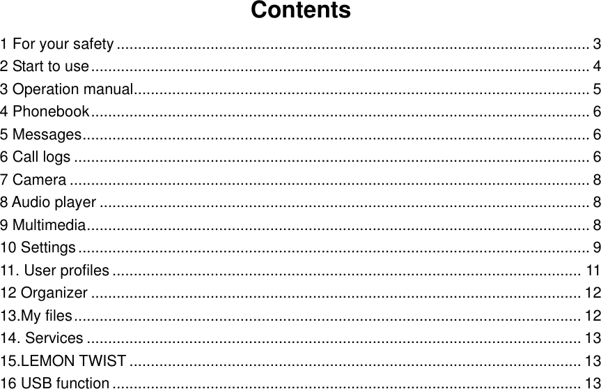 Contents 1 For your safety ............................................................................................................... 3 2 Start to use ..................................................................................................................... 4 3 Operation manual ........................................................................................................... 5 4 Phonebook ..................................................................................................................... 6 5 Messages ....................................................................................................................... 6 6 Call logs ......................................................................................................................... 6 7 Camera .......................................................................................................................... 8 8 Audio player ................................................................................................................... 8 9 Multimedia ...................................................................................................................... 8 10 Settings ........................................................................................................................ 9 11. User profiles .............................................................................................................. 11 12 Organizer ................................................................................................................... 12 13.My files ....................................................................................................................... 12 14. Services .................................................................................................................... 13 15.LEMON TWIST .......................................................................................................... 13 16 USB function .............................................................................................................. 13                          