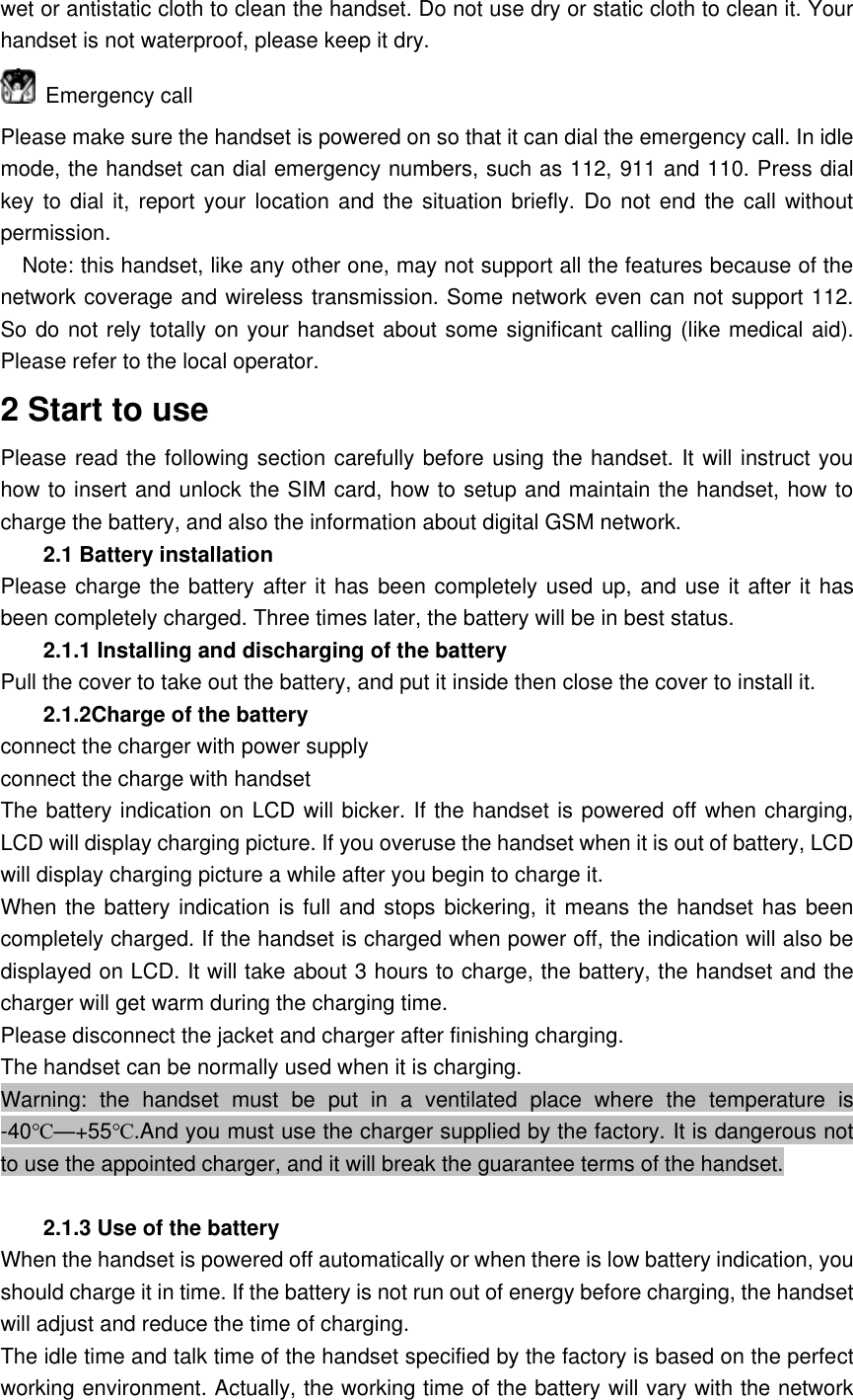 wet or antistatic cloth to clean the handset. Do not use dry or static cloth to clean it. Your handset is not waterproof, please keep it dry.   Emergency call Please make sure the handset is powered on so that it can dial the emergency call. In idle mode, the handset can dial emergency numbers, such as 112, 911 and 110. Press dial key to  dial it, report  your location and the situation  briefly. Do not  end the call without permission.   Note: this handset, like any other one, may not support all the features because of the network coverage and wireless transmission. Some network even can not support 112. So do not rely totally on your handset about some significant calling (like medical aid). Please refer to the local operator. 2 Start to use Please read the following section carefully before using the handset. It will instruct you how to insert and unlock the SIM card, how to setup and maintain the handset, how to charge the battery, and also the information about digital GSM network. 2.1 Battery installation Please charge the battery after it has been completely used up, and use it after it has been completely charged. Three times later, the battery will be in best status. 2.1.1 Installing and discharging of the battery Pull the cover to take out the battery, and put it inside then close the cover to install it. 2.1.2Charge of the battery connect the charger with power supply connect the charge with handset The battery indication on LCD will bicker. If the handset is powered off when charging, LCD will display charging picture. If you overuse the handset when it is out of battery, LCD will display charging picture a while after you begin to charge it. When the battery indication is full and stops bickering, it means the handset has been completely charged. If the handset is charged when power off, the indication will also be displayed on LCD. It will take about 3 hours to charge, the battery, the handset and the charger will get warm during the charging time. Please disconnect the jacket and charger after finishing charging. The handset can be normally used when it is charging. Warning:  the  handset  must  be  put  in  a  ventilated  place  where  the  temperature  is -40℃&mdash;+55℃.And you must use the charger supplied by the factory. It is dangerous not to use the appointed charger, and it will break the guarantee terms of the handset.    2.1.3 Use of the battery When the handset is powered off automatically or when there is low battery indication, you should charge it in time. If the battery is not run out of energy before charging, the handset will adjust and reduce the time of charging. The idle time and talk time of the handset specified by the factory is based on the perfect working environment. Actually, the working time of the battery will vary with the network 