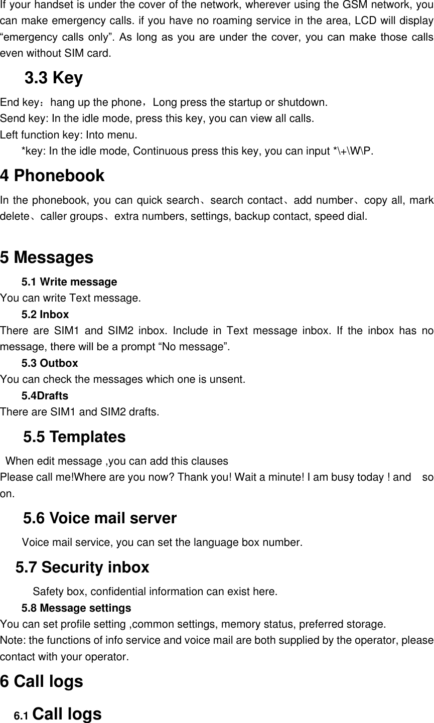 If your handset is under the cover of the network, wherever using the GSM network, you can make emergency calls. if you have no roaming service in the area, LCD will display &ldquo;emergency calls  only&rdquo;. As  long  as you  are under  the  cover,  you can  make  those calls even without SIM card. 3.3 Key End key：hang up the phone，Long press the startup or shutdown. Send key: In the idle mode, press this key, you can view all calls.   Left function key: Into menu. *key: In the idle mode, Continuous press this key, you can input *\+\W\P. 4 Phonebook In the phonebook, you can quick search、search contact、add number、copy all, mark delete、caller groups、extra numbers, settings, backup contact, speed dial.  5 Messages 5.1 Write message You can write Text message. 5.2 Inbox There  are  SIM1  and  SIM2  inbox.  Include  in  Text  message  inbox.  If  the  inbox  has  no message, there will be a prompt &ldquo;No message&rdquo;. 5.3 Outbox You can check the messages which one is unsent.   5.4Drafts There are SIM1 and SIM2 drafts.    5.5 Templates   When edit message ,you can add this clauses Please call me!Where are you now? Thank you! Wait a minute! I am busy today ! and    so on. 5.6 Voice mail server         Voice mail service, you can set the language box number.   5.7 Security inbox             Safety box, confidential information can exist here. 5.8 Message settings You can set profile setting ,common settings, memory status, preferred storage. Note: the functions of info service and voice mail are both supplied by the operator, please contact with your operator. 6 Call logs 6.1 Call logs 