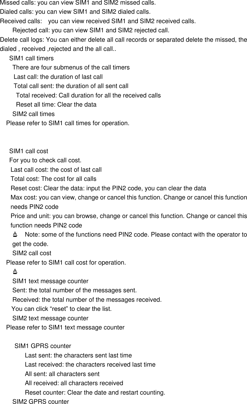 Missed calls: you can view SIM1 and SIM2 missed calls.   Dialed calls: you can view SIM1 and SIM2 dialed calls. Received calls:    you can view received SIM1 and SIM2 received calls.         Rejected call: you can view SIM1 and SIM2 rejected call. Delete call logs: You can either delete all call records or separated delete the missed, the dialed , received ,rejected and the all call..         SIM1 call timers There are four submenus of the call timers Last call: the duration of last call Total call sent: the duration of all sent call Total received: Call duration for all the received calls Reset all time: Clear the data SIM2 call times Please refer to SIM1 call times for operation.  SIM1 call cost For you to check call cost. Last call cost: the cost of last call Total cost: The cost for all calls Reset cost: Clear the data: input the PIN2 code, you can clear the data Max cost: you can view, change or cancel this function. Change or cancel this function needs PIN2 code Price and unit: you can browse, change or cancel this function. Change or cancel this function needs PIN2 code   Note: some of the functions need PIN2 code. Please contact with the operator to get the code. SIM2 call cost Please refer to SIM1 call cost for operation.    SIM1 text message counter Sent: the total number of the messages sent. Received: the total number of the messages received. You can click &ldquo;reset&rdquo; to clear the list.       SIM2 text message counter Please refer to SIM1 text message counter          SIM1 GPRS counter Last sent: the characters sent last time Last received: the characters received last time All sent: all characters sent All received: all characters received Reset counter: Clear the date and restart counting.   SIM2 GPRS counter 