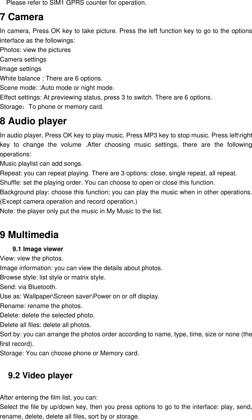 Please refer to SIM1 GPRS counter for operation. 7 Camera In camera, Press OK key to take picture. Press the left function key to go to the options interface as the followings: Photos: view the pictures   Camera settings Image settings White balance : There are 6 options. Scene mode: :Auto mode or night mode.   Effect settings: At previewing status, press 3 to switch. There are 6 options.   Storage：To phone or memory card.   8 Audio player In audio player, Press OK key to play music. Press MP3 key to stop music. Press left\right key  to  change  the  volume  .After  choosing  music  settings,  there  are  the  following operations: Music playlist can add songs. Repeat: you can repeat playing. There are 3 options: close, single repeat, all repeat. Shuffle: set the playing order. You can choose to open or close this function. Background play: choose this function; you can play the music when in other operations. (Except camera operation and record operation.) Note: the player only put the music in My Music to the list.  9 Multimedia 9.1 Image viewer View: view the photos. Image information: you can view the details about photos. Browse style: list style or matrix style. Send: via Bluetooth. Use as: Wallpaper\Screen saver\Power on or off display. Rename: rename the photos. Delete: delete the selected photo. Delete all files: delete all photos. Sort by: you can arrange the photos order according to name, type, time, size or none (the first record). Storage: You can choose phone or Memory card. 9.2 Video player After entering the film list, you can: Select the file by up/down key, then you press options to go to the interface: play, send, rename, delete, delete all files, sort by or storage. 