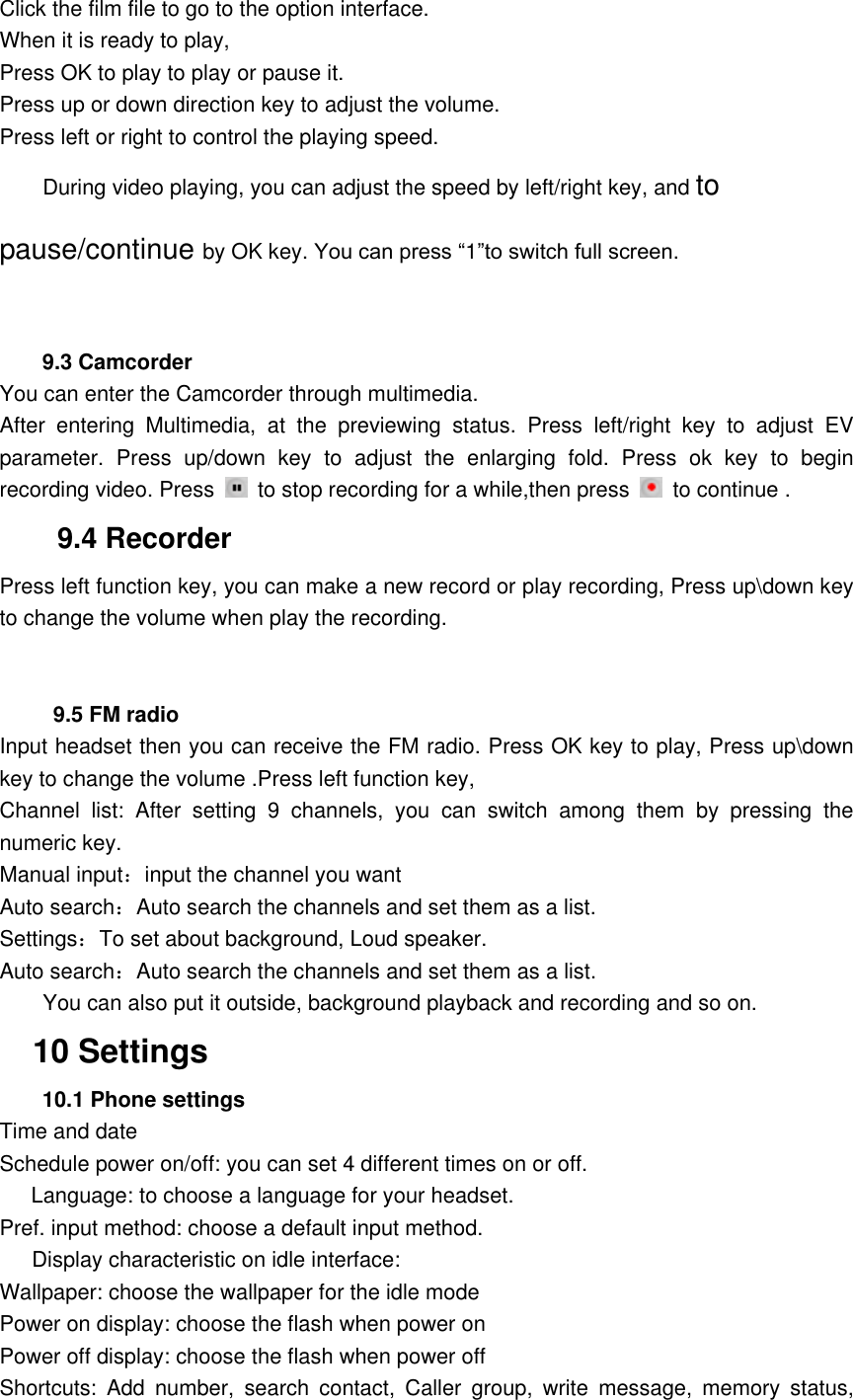 Click the film file to go to the option interface. When it is ready to play, Press OK to play to play or pause it. Press up or down direction key to adjust the volume. Press left or right to control the playing speed. During video playing, you can adjust the speed by left/right key, and to pause/continue by OK key. You can press &ldquo;1&rdquo;to switch full screen.   9.3 Camcorder You can enter the Camcorder through multimedia.   After  entering  Multimedia,  at  the  previewing  status.  Press  left/right  key  to  adjust  EV parameter.  Press  up/down  key  to  adjust  the  enlarging  fold.  Press  ok  key  to  begin recording video. Press    to stop recording for a while,then press    to continue . 9.4 Recorder Press left function key, you can make a new record or play recording, Press up\down key to change the volume when play the recording.      9.5 FM radio Input headset then you can receive the FM radio. Press OK key to play, Press up\down key to change the volume .Press left function key, Channel  list:  After  setting  9  channels,  you  can  switch  among  them  by  pressing  the numeric key. Manual input：input the channel you want Auto search：Auto search the channels and set them as a list. Settings：To set about background, Loud speaker. Auto search：Auto search the channels and set them as a list.         You can also put it outside, background playback and recording and so on.   10 Settings 10.1 Phone settings Time and date Schedule power on/off: you can set 4 different times on or off. Language: to choose a language for your headset. Pref. input method: choose a default input method.       Display characteristic on idle interface:   Wallpaper: choose the wallpaper for the idle mode Power on display: choose the flash when power on Power off display: choose the flash when power off Shortcuts:  Add  number,  search  contact,  Caller  group,  write  message,  memory  status, 