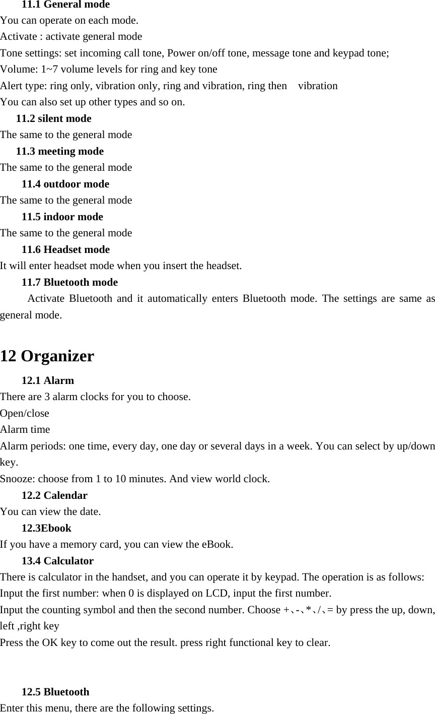 11.1 General mode You can operate on each mode. Activate : activate general mode Tone settings: set incoming call tone, Power on/off tone, message tone and keypad tone; Volume: 1~7 volume levels for ring and key tone Alert type: ring only, vibration only, ring and vibration, ring then    vibration You can also set up other types and so on. 11.2 silent mode The same to the general mode 11.3 meeting mode The same to the general mode 11.4 outdoor mode The same to the general mode 11.5 indoor mode The same to the general mode 11.6 Headset mode It will enter headset mode when you insert the headset. 11.7 Bluetooth mode      Activate Bluetooth and it automatically enters Bluetooth mode. The settings are same as general mode.  12 Organizer 12.1 Alarm   There are 3 alarm clocks for you to choose.   Open/close Alarm time Alarm periods: one time, every day, one day or several days in a week. You can select by up/down key. Snooze: choose from 1 to 10 minutes. And view world clock. 12.2 Calendar You can view the date. 12.3Ebook If you have a memory card, you can view the eBook. 13.4 Calculator There is calculator in the handset, and you can operate it by keypad. The operation is as follows: Input the first number: when 0 is displayed on LCD, input the first number.   Input the counting symbol and then the second number. Choose +、-、*、/、= by press the up, down, left ,right key Press the OK key to come out the result. press right functional key to clear.   12.5 Bluetooth Enter this menu, there are the following settings. 