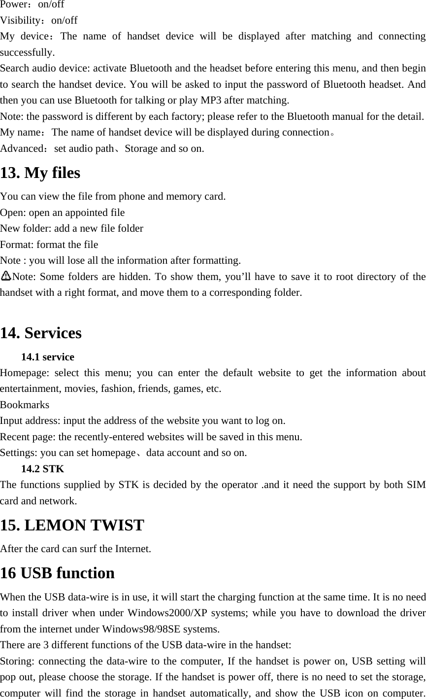 Power：on/off Visibility：on/off My device：The name of handset device will be displayed after matching and connecting successfully. Search audio device: activate Bluetooth and the headset before entering this menu, and then begin to search the handset device. You will be asked to input the password of Bluetooth headset. And then you can use Bluetooth for talking or play MP3 after matching. Note: the password is different by each factory; please refer to the Bluetooth manual for the detail.   My name：The name of handset device will be displayed during connection。 Advanced：set audio path、Storage and so on. 13. My files You can view the file from phone and memory card. Open: open an appointed file New folder: add a new file folder Format: format the file Note : you will lose all the information after formatting. Note: Some folders are hidden. To show them, you&rsquo;ll have to save it to root directory of the handset with a right format, and move them to a corresponding folder.  14. Services 14.1 service   Homepage: select this menu; you can enter the default website to get the information about entertainment, movies, fashion, friends, games, etc. Bookmarks Input address: input the address of the website you want to log on. Recent page: the recently-entered websites will be saved in this menu. Settings: you can set homepage、data account and so on. 14.2 STK   The functions supplied by STK is decided by the operator .and it need the support by both SIM card and network. 15. LEMON TWIST After the card can surf the Internet. 16 USB function When the USB data-wire is in use, it will start the charging function at the same time. It is no need to install driver when under Windows2000/XP systems; while you have to download the driver from the internet under Windows98/98SE systems. There are 3 different functions of the USB data-wire in the handset: Storing: connecting the data-wire to the computer, If the handset is power on, USB setting will pop out, please choose the storage. If the handset is power off, there is no need to set the storage, computer will find the storage in handset automatically, and show the USB icon on computer. 