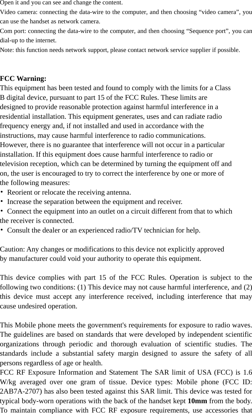 Open it and you can see and change the content.   Video camera: connecting the data-wire to the computer, and then choosing &ldquo;video camera&rdquo;, you can use the handset as network camera. Com port: connecting the data-wire to the computer, and then choosing &ldquo;Sequence port&rdquo;, you can dial-up to the internet. Note: this function needs network support, please contact network service supplier if possible.   FCC Warning: This equipment has been tested and found to comply with the limits for a Class B digital device, pursuant to part 15 of the FCC Rules. These limits are designed to provide reasonable protection against harmful interference in a residential installation. This equipment generates, uses and can radiate radio frequency energy and, if not installed and used in accordance with the instructions, may cause harmful interference to radio communications. However, there is no guarantee that interference will not occur in a particular installation. If this equipment does cause harmful interference to radio or television reception, which can be determined by turning the equipment off and on, the user is encouraged to try to correct the interference by one or more of the following measures: &bull;  Reorient or relocate the receiving antenna. &bull;  Increase the separation between the equipment and receiver. &bull;  Connect the equipment into an outlet on a circuit different from that to which the receiver is connected. &bull;  Consult the dealer or an experienced radio/TV technician for help.  Caution: Any changes or modifications to this device not explicitly approved by manufacturer could void your authority to operate this equipment.  This device complies with part 15 of the FCC Rules. Operation is subject to the following two conditions: (1) This device may not cause harmful interference, and (2) this device must accept any interference received, including interference that may cause undesired operation.  This Mobile phone meets the government's requirements for exposure to radio waves. The guidelines are based on standards that were developed by independent scientific organizations through periodic and thorough evaluation of scientific studies. The standards include a substantial safety margin designed to assure the safety of all persons regardless of age or health. FCC RF Exposure Information and Statement The SAR limit of USA (FCC) is 1.6 W/kg averaged over one gram of tissue. Device types: Mobile phone (FCC ID: 2AB7A-2707) has also been tested against this SAR limit. This device was tested for typical body-worn operations with the back of the handset kept 10mm from the body. To maintain compliance with FCC RF exposure requirements, use accessories that 
