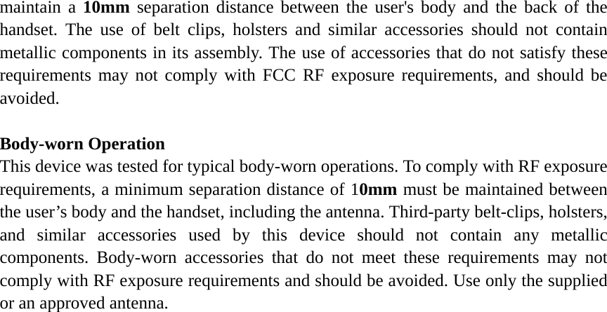 maintain a 10mm separation distance between the user's body and the back of the handset. The use of belt clips, holsters and similar accessories should not contain metallic components in its assembly. The use of accessories that do not satisfy these requirements may not comply with FCC RF exposure requirements, and should be avoided.  Body-worn Operation This device was tested for typical body-worn operations. To comply with RF exposure requirements, a minimum separation distance of 10mm must be maintained between the user&rsquo;s body and the handset, including the antenna. Third-party belt-clips, holsters, and similar accessories used by this device should not contain any metallic components. Body-worn accessories that do not meet these requirements may not comply with RF exposure requirements and should be avoided. Use only the supplied or an approved antenna.  