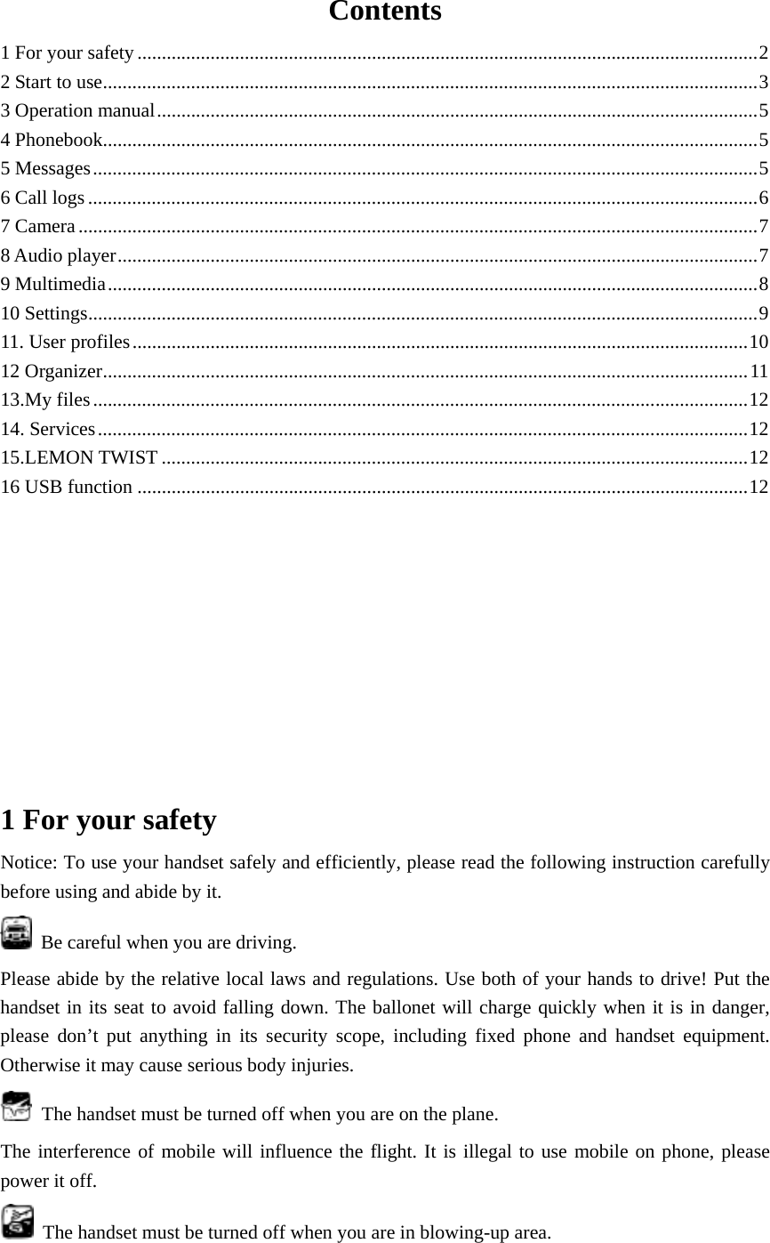 Contents 1 For your safety ............................................................................................................................... 2 2 Start to use ...................................................................................................................................... 3 3 Operation manual ........................................................................................................................... 5 4 Phonebook ...................................................................................................................................... 5 5 Messages ........................................................................................................................................ 5 6 Call logs ......................................................................................................................................... 6 7 Camera ........................................................................................................................................... 7 8 Audio player ................................................................................................................................... 7 9 Multimedia ..................................................................................................................................... 8 10 Settings ......................................................................................................................................... 9 11. User profiles .............................................................................................................................. 10 12 Organizer .................................................................................................................................... 11 13.My files ...................................................................................................................................... 12 14. Services ..................................................................................................................................... 12 15.LEMON TWIST ........................................................................................................................ 12 16 USB function ............................................................................................................................. 12          1 For your safety Notice: To use your handset safely and efficiently, please read the following instruction carefully before using and abide by it.     Be careful when you are driving. Please abide by the relative local laws and regulations. Use both of your hands to drive! Put the handset in its seat to avoid falling down. The ballonet will charge quickly when it is in danger, please don&rsquo;t put anything in its security scope, including fixed phone and handset equipment. Otherwise it may cause serious body injuries.   The handset must be turned off when you are on the plane. The interference of mobile will influence the flight. It is illegal to use mobile on phone, please power it off.     The handset must be turned off when you are in blowing-up area. 