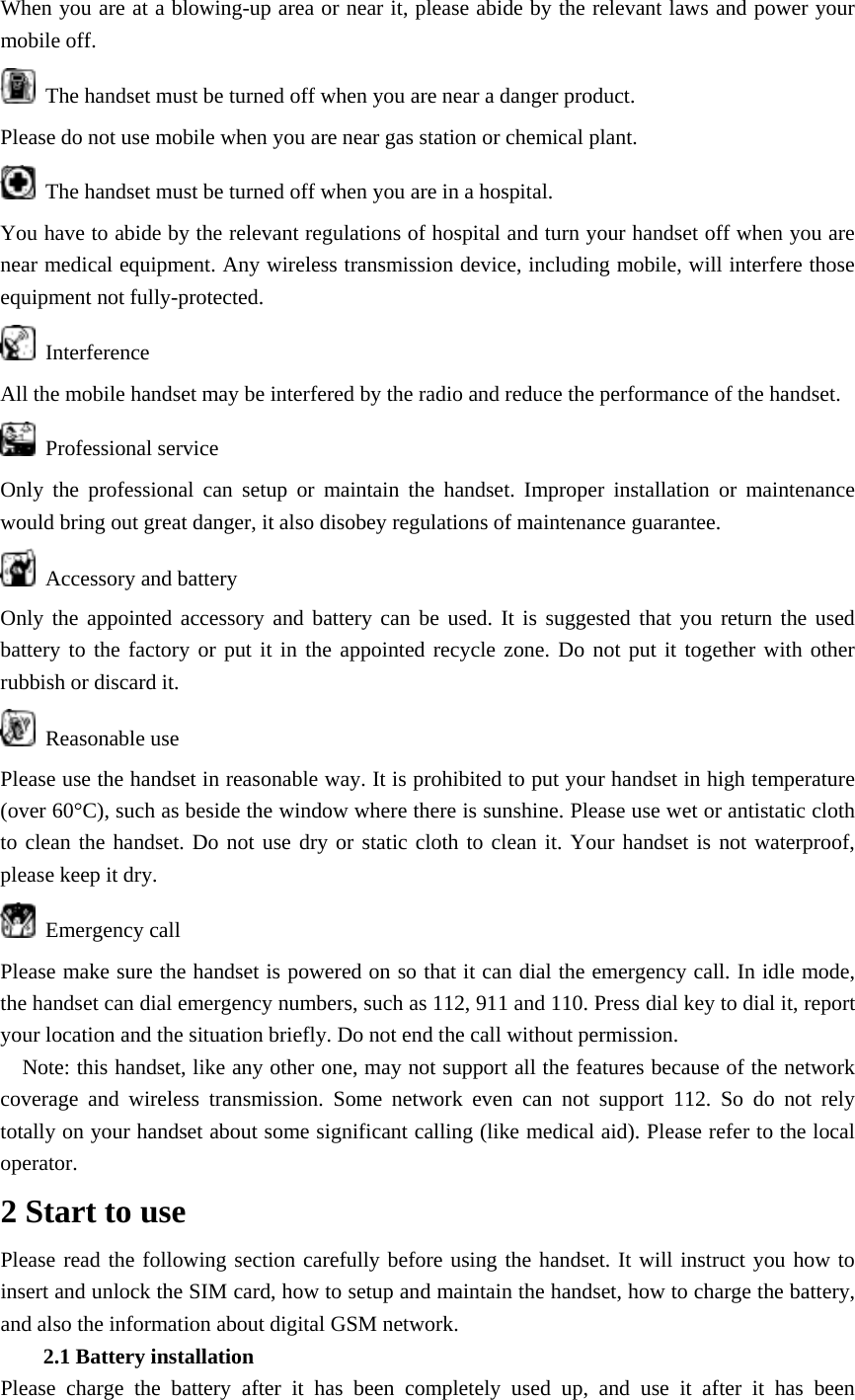 When you are at a blowing-up area or near it, please abide by the relevant laws and power your mobile off.   The handset must be turned off when you are near a danger product.   Please do not use mobile when you are near gas station or chemical plant.   The handset must be turned off when you are in a hospital. You have to abide by the relevant regulations of hospital and turn your handset off when you are near medical equipment. Any wireless transmission device, including mobile, will interfere those equipment not fully-protected.    Interference All the mobile handset may be interfered by the radio and reduce the performance of the handset.  Professional service Only the professional can setup or maintain the handset. Improper installation or maintenance would bring out great danger, it also disobey regulations of maintenance guarantee.  Accessory and battery Only the appointed accessory and battery can be used. It is suggested that you return the used battery to the factory or put it in the appointed recycle zone. Do not put it together with other rubbish or discard it.  Reasonable use Please use the handset in reasonable way. It is prohibited to put your handset in high temperature (over 60&deg;C), such as beside the window where there is sunshine. Please use wet or antistatic cloth to clean the handset. Do not use dry or static cloth to clean it. Your handset is not waterproof, please keep it dry.  Emergency call Please make sure the handset is powered on so that it can dial the emergency call. In idle mode, the handset can dial emergency numbers, such as 112, 911 and 110. Press dial key to dial it, report your location and the situation briefly. Do not end the call without permission.     Note: this handset, like any other one, may not support all the features because of the network coverage and wireless transmission. Some network even can not support 112. So do not rely totally on your handset about some significant calling (like medical aid). Please refer to the local operator. 2 Start to use Please read the following section carefully before using the handset. It will instruct you how to insert and unlock the SIM card, how to setup and maintain the handset, how to charge the battery, and also the information about digital GSM network. 2.1 Battery installation Please charge the battery after it has been completely used up, and use it after it has been 