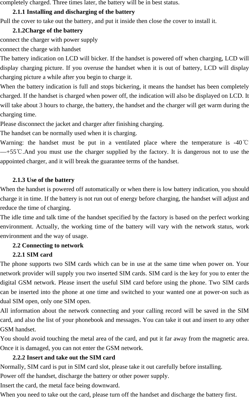 completely charged. Three times later, the battery will be in best status. 2.1.1 Installing and discharging of the battery Pull the cover to take out the battery, and put it inside then close the cover to install it. 2.1.2Charge of the battery connect the charger with power supply connect the charge with handset The battery indication on LCD will bicker. If the handset is powered off when charging, LCD will display charging picture. If you overuse the handset when it is out of battery, LCD will display charging picture a while after you begin to charge it. When the battery indication is full and stops bickering, it means the handset has been completely charged. If the handset is charged when power off, the indication will also be displayed on LCD. It will take about 3 hours to charge, the battery, the handset and the charger will get warm during the charging time. Please disconnect the jacket and charger after finishing charging. The handset can be normally used when it is charging. Warning: the handset must be put in a ventilated place where the temperature is -40℃&mdash;+55℃.And you must use the charger supplied by the factory. It is dangerous not to use the appointed charger, and it will break the guarantee terms of the handset.    2.1.3 Use of the battery When the handset is powered off automatically or when there is low battery indication, you should charge it in time. If the battery is not run out of energy before charging, the handset will adjust and reduce the time of charging. The idle time and talk time of the handset specified by the factory is based on the perfect working environment. Actually, the working time of the battery will vary with the network status, work environment and the way of usage.   2.2 Connecting to network 2.2.1 SIM card The phone supports two SIM cards which can be in use at the same time when power on. Your network provider will supply you two inserted SIM cards. SIM card is the key for you to enter the digital GSM network. Please insert the useful SIM card before using the phone. Two SIM cards can be inserted into the phone at one time and switched to your wanted one at power-on such as dual SIM open, only one SIM open. All information about the network connecting and your calling record will be saved in the SIM card, and also the list of your phonebook and messages. You can take it out and insert to any other GSM handset. You should avoid touching the metal area of the card, and put it far away from the magnetic area. Once it is damaged, you can not enter the GSM network.     2.2.2 Insert and take out the SIM card Normally, SIM card is put in SIM card slot, please take it out carefully before installing. Power off the handset, discharge the battery or other power supply. Insert the card, the metal face being downward. When you need to take out the card, please turn off the handset and discharge the battery first.  