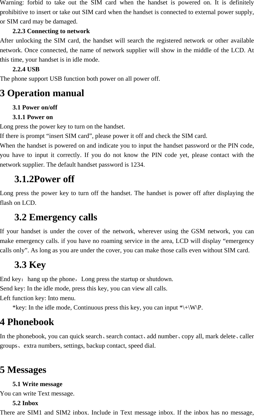 Warning: forbid to take out the SIM card when the handset is powered on. It is definitely prohibitive to insert or take out SIM card when the handset is connected to external power supply, or SIM card may be damaged. 2.2.3 Connecting to network After unlocking the SIM card, the handset will search the registered network or other available network. Once connected, the name of network supplier will show in the middle of the LCD. At this time, your handset is in idle mode. 2.2.4 USB The phone support USB function both power on all power off.   3 Operation manual 3.1 Power on/off 3.1.1 Power on Long press the power key to turn on the handset. If there is prompt &ldquo;insert SIM card&rdquo;, please power it off and check the SIM card. When the handset is powered on and indicate you to input the handset password or the PIN code, you have to input it correctly. If you do not know the PIN code yet, please contact with the network supplier. The default handset password is 1234. 3.1.2Power off Long press the power key to turn off the handset. The handset is power off after displaying the flash on LCD.   3.2 Emergency calls If your handset is under the cover of the network, wherever using the GSM network, you can make emergency calls. if you have no roaming service in the area, LCD will display &ldquo;emergency calls only&rdquo;. As long as you are under the cover, you can make those calls even without SIM card. 3.3 Key End key：hang up the phone，Long press the startup or shutdown. Send key: In the idle mode, press this key, you can view all calls.   Left function key: Into menu. *key: In the idle mode, Continuous press this key, you can input *\+\W\P. 4 Phonebook In the phonebook, you can quick search、search contact、add number、copy all, mark delete、caller groups、extra numbers, settings, backup contact, speed dial.  5 Messages 5.1 Write message You can write Text message. 5.2 Inbox There are SIM1 and SIM2 inbox. Include in Text message inbox. If the inbox has no message, 