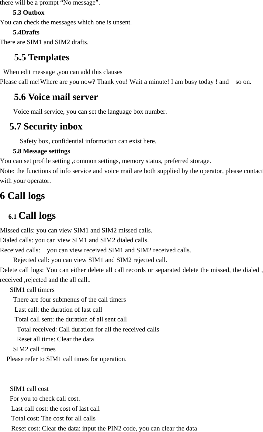 there will be a prompt &ldquo;No message&rdquo;. 5.3 Outbox You can check the messages which one is unsent.   5.4Drafts There are SIM1 and SIM2 drafts.    5.5 Templates   When edit message ,you can add this clauses Please call me!Where are you now? Thank you! Wait a minute! I am busy today ! and    so on. 5.6 Voice mail server         Voice mail service, you can set the language box number.   5.7 Security inbox       Safety box, confidential information can exist here. 5.8 Message settings You can set profile setting ,common settings, memory status, preferred storage. Note: the functions of info service and voice mail are both supplied by the operator, please contact with your operator. 6 Call logs 6.1 Call logs Missed calls: you can view SIM1 and SIM2 missed calls.   Dialed calls: you can view SIM1 and SIM2 dialed calls. Received calls:    you can view received SIM1 and SIM2 received calls.         Rejected call: you can view SIM1 and SIM2 rejected call. Delete call logs: You can either delete all call records or separated delete the missed, the dialed , received ,rejected and the all call..      SIM1 call timers There are four submenus of the call timers Last call: the duration of last call Total call sent: the duration of all sent call Total received: Call duration for all the received calls Reset all time: Clear the data SIM2 call times Please refer to SIM1 call times for operation.  SIM1 call cost For you to check call cost. Last call cost: the cost of last call Total cost: The cost for all calls Reset cost: Clear the data: input the PIN2 code, you can clear the data 