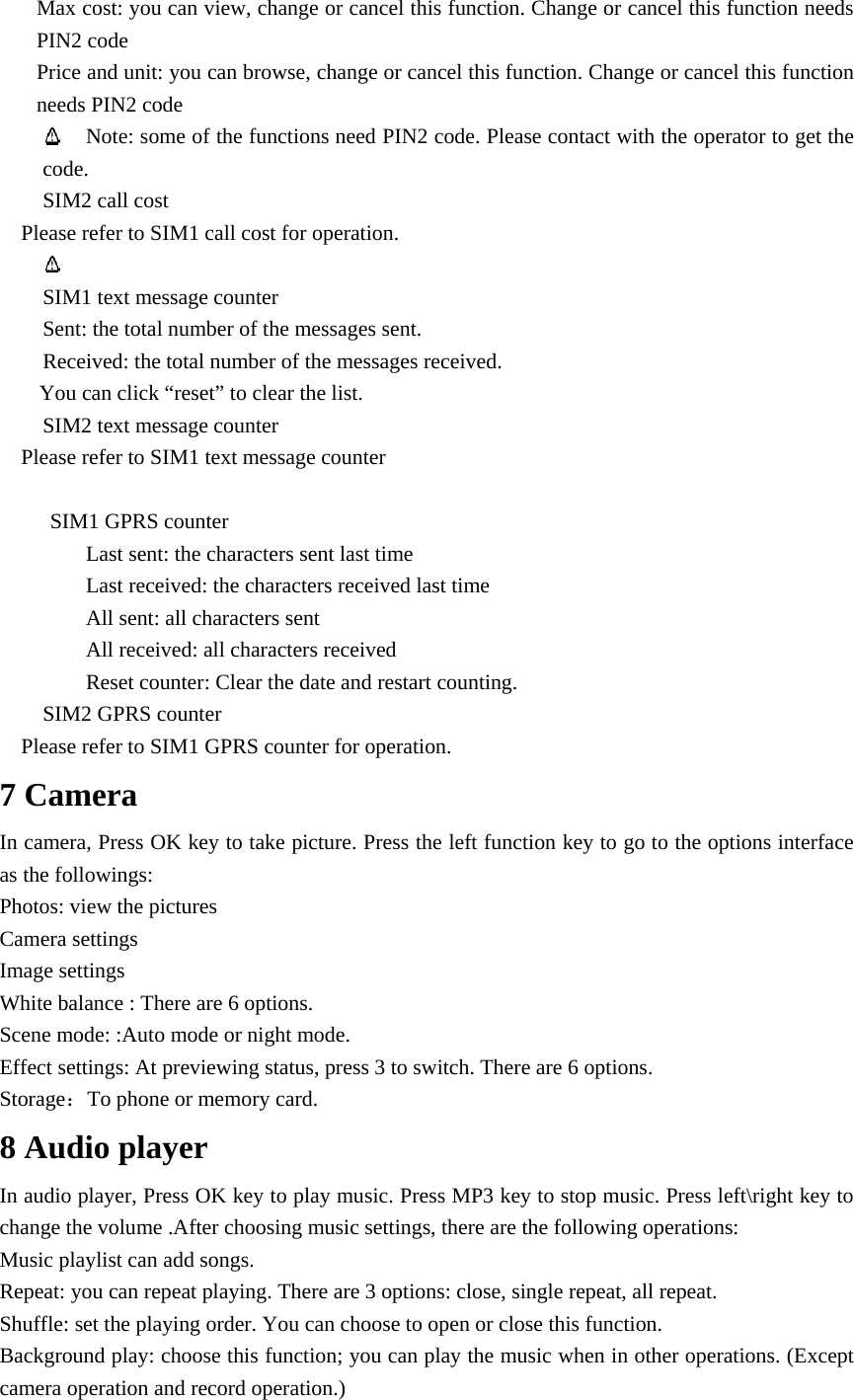Max cost: you can view, change or cancel this function. Change or cancel this function needs PIN2 code Price and unit: you can browse, change or cancel this function. Change or cancel this function needs PIN2 code  Note: some of the functions need PIN2 code. Please contact with the operator to get the code. SIM2 call cost Please refer to SIM1 call cost for operation.   SIM1 text message counter Sent: the total number of the messages sent. Received: the total number of the messages received. You can click &ldquo;reset&rdquo; to clear the list.       SIM2 text message counter Please refer to SIM1 text message counter         SIM1 GPRS counter Last sent: the characters sent last time Last received: the characters received last time All sent: all characters sent All received: all characters received Reset counter: Clear the date and restart counting.   SIM2 GPRS counter Please refer to SIM1 GPRS counter for operation. 7 Camera In camera, Press OK key to take picture. Press the left function key to go to the options interface as the followings: Photos: view the pictures   Camera settings Image settings White balance : There are 6 options. Scene mode: :Auto mode or night mode.   Effect settings: At previewing status, press 3 to switch. There are 6 options.   Storage：To phone or memory card.   8 Audio player In audio player, Press OK key to play music. Press MP3 key to stop music. Press left\right key to change the volume .After choosing music settings, there are the following operations: Music playlist can add songs. Repeat: you can repeat playing. There are 3 options: close, single repeat, all repeat. Shuffle: set the playing order. You can choose to open or close this function. Background play: choose this function; you can play the music when in other operations. (Except camera operation and record operation.) 