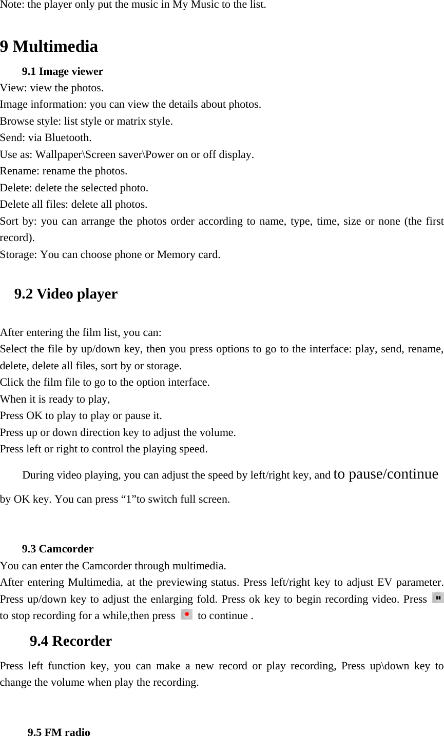 Note: the player only put the music in My Music to the list.  9 Multimedia 9.1 Image viewer View: view the photos. Image information: you can view the details about photos. Browse style: list style or matrix style. Send: via Bluetooth. Use as: Wallpaper\Screen saver\Power on or off display. Rename: rename the photos. Delete: delete the selected photo. Delete all files: delete all photos. Sort by: you can arrange the photos order according to name, type, time, size or none (the first record). Storage: You can choose phone or Memory card. 9.2 Video player After entering the film list, you can: Select the file by up/down key, then you press options to go to the interface: play, send, rename, delete, delete all files, sort by or storage. Click the film file to go to the option interface. When it is ready to play, Press OK to play to play or pause it. Press up or down direction key to adjust the volume. Press left or right to control the playing speed. During video playing, you can adjust the speed by left/right key, and to pause/continue by OK key. You can press &ldquo;1&rdquo;to switch full screen.   9.3 Camcorder You can enter the Camcorder through multimedia.   After entering Multimedia, at the previewing status. Press left/right key to adjust EV parameter. Press up/down key to adjust the enlarging fold. Press ok key to begin recording video. Press   to stop recording for a while,then press    to continue . 9.4 Recorder Press left function key, you can make a new record or play recording, Press up\down key to change the volume when play the recording.      9.5 FM radio 