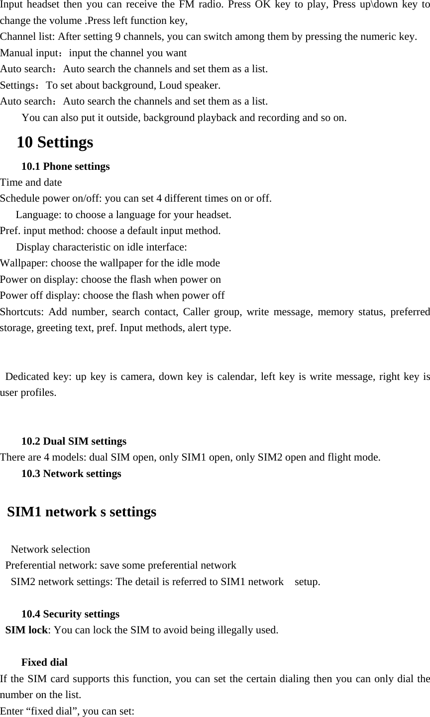 Input headset then you can receive the FM radio. Press OK key to play, Press up\down key to change the volume .Press left function key, Channel list: After setting 9 channels, you can switch among them by pressing the numeric key. Manual input：input the channel you want Auto search：Auto search the channels and set them as a list. Settings：To set about background, Loud speaker. Auto search：Auto search the channels and set them as a list.         You can also put it outside, background playback and recording and so on.   10 Settings 10.1 Phone settings Time and date Schedule power on/off: you can set 4 different times on or off. Language: to choose a language for your headset. Pref. input method: choose a default input method.       Display characteristic on idle interface:   Wallpaper: choose the wallpaper for the idle mode Power on display: choose the flash when power on Power off display: choose the flash when power off Shortcuts: Add number, search contact, Caller group, write message, memory status, preferred storage, greeting text, pref. Input methods, alert type.   Dedicated key: up key is camera, down key is calendar, left key is write message, right key is user profiles.  10.2 Dual SIM settings There are 4 models: dual SIM open, only SIM1 open, only SIM2 open and flight mode. 10.3 Network settings   SIM1 network s settings   Network selection  Preferential network: save some preferential network     SIM2 network settings: The detail is referred to SIM1 network    setup.  10.4 Security settings  SIM lock: You can lock the SIM to avoid being illegally used.  Fixed dial If the SIM card supports this function, you can set the certain dialing then you can only dial the number on the list. Enter &ldquo;fixed dial&rdquo;, you can set: 