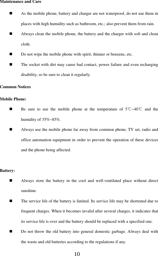 10 Maintenance and Care  As the mobile phone, battery and charger are not waterproof, do not use them in places with high humidity such as bathroom, etc.; also prevent them from rain.    Always clean the mobile phone, the battery and the charger with soft and clean cloth.    Do not wipe the mobile phone with spirit, thinner or benzene, etc.    The socket with dirt may cause bad contact, power failure and even recharging disability, so be sure to clean it regularly. Common Notices Mobile Phone:    Be  sure  to  use  the  mobile  phone  at  the  temperature  of  5℃~40℃  and  the humidity of 35%~85%.  Always use the mobile phone far away from common phone, TV set, radio and office automation equipment in order to prevent the operation of these devices and the phone being affected.  Battery:    Always  store  the  battery  in  the  cool  and  well-ventilated  place  without  direct sunshine.    The service life of the battery is limited. Its service life may be shortened due to frequent charges. When it becomes invalid after several charges, it indicates that its service life is over and the battery should be replaced with a specified one.  Do not throw the old battery into general domestic garbage. Always deal with the waste and old batteries according to the regulations if any.     
