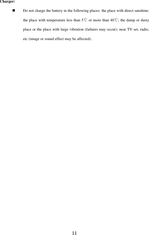  11 Charger:    Do not charge the battery in the following places: the place with direct sunshine; the place with temperature less than 5℃ or more than 40℃; the damp or dusty place or the place with large vibration (failures may occur); near TV set, radio, etc (image or sound effect may be affected).    