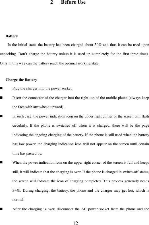  12 2 Before Use  Battery In the initial state, the battery has been charged about 50% and thus it can be used upon unpacking.  Don&rsquo;t  charge  the  battery  unless  it  is  used  up  completely  for  the  first  three  times. Only in this way can the battery reach the optimal working state.   Charge the Battery  Plug the charger into the power socket.    Insert the connector of the charger into the right top of the mobile phone (always keep the face with arrowhead upward).    In such case, the power indication icon on the upper right corner of the screen will flash circularly.  If  the  phone  is  switched  off  when  it  is  charged,  there  will  be  the  page indicating the ongoing charging of the battery. If the phone is still used when the battery has low power, the charging indication icon will not appear on the screen until certain time has passed by.    When the power indication icon on the upper right corner of the screen is full and keeps still, it will indicate that the charging is over. If the phone is charged in switch-off status, the screen will  indicate the icon  of charging completed. This  process generally needs 3~4h.  During  charging,  the battery,  the  phone  and the  charger  may  get  hot,  which  is normal.    After  the  charging  is  over, disconnect  the  AC  power  socket from  the  phone  and  the 
