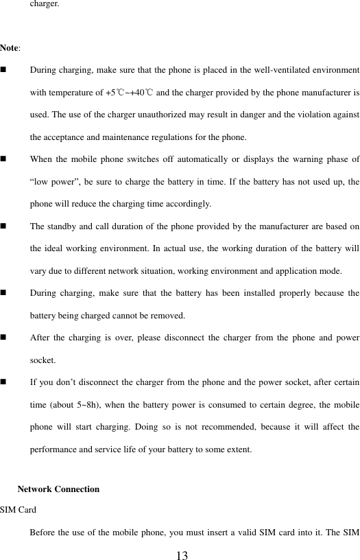  13 charger.  Note:    During charging, make sure that the phone is placed in the well-ventilated environment with temperature of +5℃~+40℃ and the charger provided by the phone manufacturer is used. The use of the charger unauthorized may result in danger and the violation against the acceptance and maintenance regulations for the phone.  When  the  mobile  phone  switches  off  automatically  or  displays  the  warning  phase  of &ldquo;low power&rdquo;, be sure  to  charge the  battery in  time.  If the battery has  not used up, the phone will reduce the charging time accordingly.    The standby and call duration of the phone provided by the manufacturer are based on the ideal working environment. In actual use, the working duration of the battery will vary due to different network situation, working environment and application mode.  During  charging,  make  sure  that  the  battery  has  been  installed  properly  because  the battery being charged cannot be removed.  After  the  charging  is  over,  please  disconnect  the  charger  from  the  phone  and  power socket.    If you don&rsquo;t disconnect the charger from the  phone and the power socket, after certain time (about 5~8h), when the battery power is consumed to certain degree, the mobile phone  will  start  charging.  Doing  so  is  not  recommended,  because  it  will  affect  the performance and service life of your battery to some extent.   Network Connection SIM Card Before the use of the mobile phone, you must insert a valid SIM card into it. The SIM 