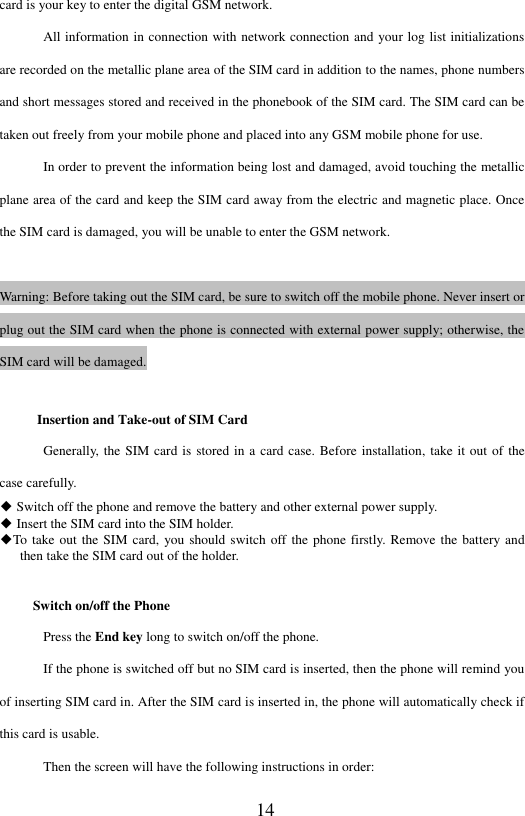  14 card is your key to enter the digital GSM network. All information in connection with network connection and your log list initializations are recorded on the metallic plane area of the SIM card in addition to the names, phone numbers and short messages stored and received in the phonebook of the SIM card. The SIM card can be taken out freely from your mobile phone and placed into any GSM mobile phone for use. In order to prevent the information being lost and damaged, avoid touching the metallic plane area of the card and keep the SIM card away from the electric and magnetic place. Once the SIM card is damaged, you will be unable to enter the GSM network.  Warning: Before taking out the SIM card, be sure to switch off the mobile phone. Never insert or plug out the SIM card when the phone is connected with external power supply; otherwise, the SIM card will be damaged. Insertion and Take-out of SIM Card Generally, the SIM card is stored in a card case. Before installation, take it out of the case carefully. ◆ Switch off the phone and remove the battery and other external power supply.   ◆ Insert the SIM card into the SIM holder.     ◆To  take  out the SIM card, you should switch off the phone firstly. Remove the battery and then take the SIM card out of the holder. Switch on/off the Phone Press the End key long to switch on/off the phone.     If the phone is switched off but no SIM card is inserted, then the phone will remind you of inserting SIM card in. After the SIM card is inserted in, the phone will automatically check if this card is usable.   Then the screen will have the following instructions in order:   