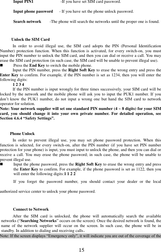  15 Input PIN1                          -If you have set SIM card password. Input phone password   - If you have set the phone unlock password.   Search network    -The phone will search the networks until the proper one is found.   Unlock the SIM Card In  order  to  avoid  illegal  use,  the  SIM  card  adopts  the  PIN  (Personal  Identification Number)  protection function.  When  this  function  is  activated,  for  every switch-on,  you  must input the PIN number to unlock the SIM card, and then you can dial or receive a call. You may erase the SIM card protection (in such case, the SIM card will be unable to prevent illegal use).    Press the End Key to switch the mobile phone.   Input the PIN number, press the Right Soft Key to erase the wrong entry and press the Enter Key to confirm. For example, if the PIN number is set as 1234, then you will enter the following digits:   1 2 3 4   If the PIN number is input wrongly for three times successively, your SIM card will be locked by the network and  the  mobile phone will ask  you to input the PUK1 number. If you don&rsquo;t  know  the  PUK1  number,  do  not  input  a  wrong  one  but  hand  the  SIM  card  to  network operator for solution. Note: Your network supplier will set one standard PIN number (4 ~ 8 digits) for your SIM card,  you  should  change  it  into  your  own  private  number.  For  detailed  operation,  see Section 4.6.4 &ldquo;Safety Settings&rdquo;.   Phone Unlock In  order  to  prevent  illegal  use,  you  may  set  phone  password  protection.  When  this function  is  selected,  for every  switch-on,  after  the PIN  number  (if  you  have  set  PIN number protection for your phone) is input, you must input to unlock the phone, and then you can dial or receive a call.  You may erase the  phone password; in such  case, the  phone  will be unable  to prevent illegal use.  Input the phone password, press the Right Soft Key to erase the wrong entry and press the Enter Key to confirm. For example, if the phone password is set as 1122, then you will enter the following digits:1 1 2 2   If  you  forget  the  password  number,  you  should  contact  your  dealer  or  the  local authorized service center to unlock your phone password. Connect to Network After  the  SIM  card  is  unlocked,  the  phone  will  automatically  search  the  available networks (&ldquo;Searching Networks&rdquo; occurs on the screen). Once the desired network is found, the name  of  the network  supplier  will  occur  on  the  screen.  In  such  case,  the phone  will  be  in standby. In addition to dialing and receiving calls。   Note: If the screen displays &ldquo;Emergency only&rdquo;, it will indicate you are out of the coverage of the 