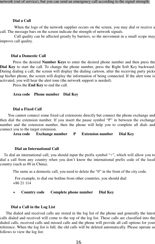  16 network (out of service), but you can send an emergency call according to the signal strength.    Dial a Call When the logo of the network supplier occurs on the screen, you may dial or receive a call. The message bars on the screen indicate the strength of network signals. Call quality can be affected greatly by barriers, so the movement in a small scope may improve call quality. Dial a Domestic Call Press the desired Number Keys to enter the desired phone number and then press the Dial Key to  start the call.  To  change the phone  number,  press  the Right  Soft Key backward. During dialing a call, the screen will display the dialing cartoon, after the receiving party picks up his/her phone, the screen will display the information of being connected. If the alert tone is activated, you will hear the alert tone (the network support is needed).   Press the End Key to end the call.    Area code    Phone number    Dial Key Dial a Fixed Call     You cannot connect some fixed cal extensions directly but connect the phone exchange and then  dial  the  extension  number.  If  you  insert  the  pause  symbol  &ldquo;P&rdquo;  in  between  the  exchange number  and  the  extension  number,  then  the  phone  will  help  you  to  complete  all  dials  and connect you to the target extension. Area code      Exchange number    P    Extension number      Dial Key Dial an International Call                   To dial an international call, you should input the prefix symbol &ldquo;+&rdquo;, which will allow you to dial  a  call  from  any  country  when  you  don&rsquo;t  know  the  international  prefix  code  of  the  local country (such as 00 in China).   The same as a domestic call, you need to delete the &ldquo;0&rdquo; in the front of the city code.   For example, to dial our hotline from other countries, you should dial:   +86 21 114  +      Country code      Complete phone number      Dial Key Dial a Call in the Log List        The dialed and received calls are stored in the log list of the phone and generally the latest calls dialed and received will come to the top of the log list. These calls are classified into the dialed calls, received calls and missed calls and the phone will provide all call options for your reference. When the log list is full, the old calls will be deleted automatically. Please operate as follows to view the log list:   