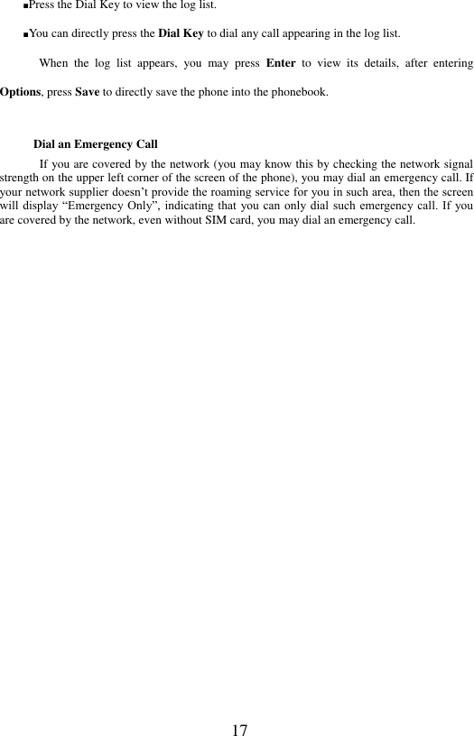  17 ■Press the Dial Key to view the log list.   ■You can directly press the Dial Key to dial any call appearing in the log list. When  the  log  list  appears,  you  may  press  Enter  to  view  its  details,  after  entering Options, press Save to directly save the phone into the phonebook.   Dial an Emergency Call If you are covered by the network (you may know this by checking the network signal strength on the upper left corner of the screen of the phone), you may dial an emergency call. If your network supplier doesn&rsquo;t provide the roaming service for you in such area, then the screen will display &ldquo;Emergency  Only&rdquo;, indicating that you can  only  dial such emergency  call. If you are covered by the network, even without SIM card, you may dial an emergency call.    