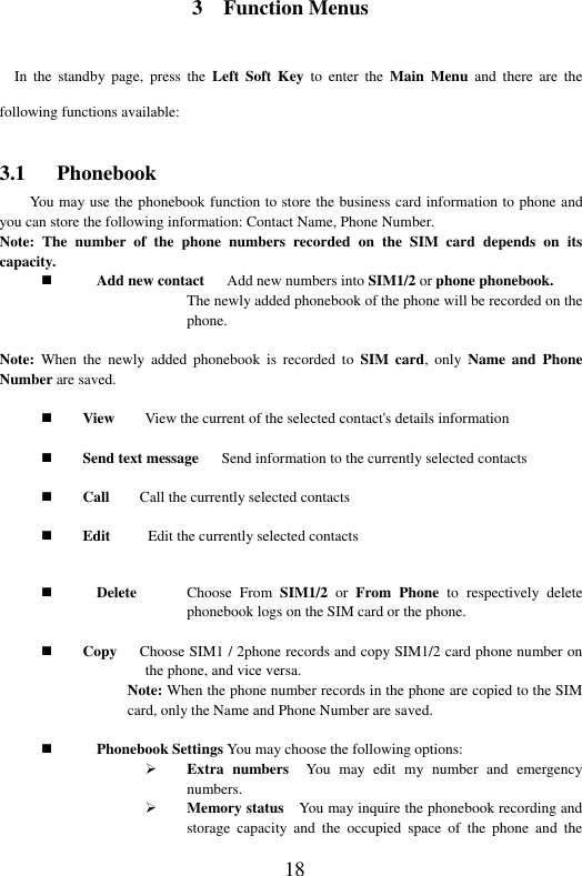  18 3    Function Menus In  the  standby  page,  press  the  Left  Soft Key  to  enter  the  Main  Menu and  there  are  the following functions available: 3.1      Phonebook You may use the phonebook function to store the business card information to phone and you can store the following information: Contact Name, Phone Number. Note:  The  number  of  the  phone  numbers  recorded  on  the  SIM  card  depends  on  its capacity.  Add new contact   Add new numbers into SIM1/2 or phone phonebook.   The newly added phonebook of the phone will be recorded on the phone.    Note:  When  the  newly  added  phonebook  is  recorded  to  SIM card,  only  Name  and  Phone Number are saved.   View        View the current of the selected contact's details information   Send text message      Send information to the currently selected contacts   Call        Call the currently selected contacts   Edit         Edit the currently selected contacts              Delete  Choose  From  SIM1/2  or  From  Phone  to  respectively  delete phonebook logs on the SIM card or the phone.       Copy   Choose SIM1 / 2phone records and copy SIM1/2 card phone number on the phone, and vice versa.  Note: When the phone number records in the phone are copied to the SIM card, only the Name and Phone Number are saved.     Phonebook Settings You may choose the following options:    Extra  numbers  You  may  edit  my  number  and  emergency numbers.  Memory status    You may inquire the phonebook recording and storage  capacity  and  the  occupied  space  of  the  phone  and  the 