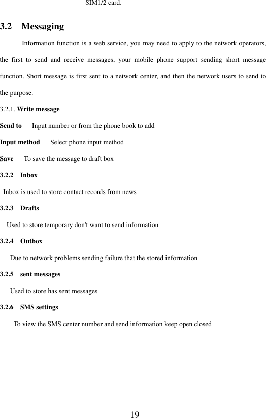 19 SIM1/2 card.   3.2  Messaging Information function is a web service, you may need to apply to the network operators, the  first  to  send  and  receive  messages,  your  mobile  phone  support  sending  short  message function. Short message is first sent to a network center, and then the network users to send to the purpose. 3.2.1. Write message Send to      Input number or from the phone book to add Input method      Select phone input method Save      To save the message to draft box 3.2.2    Inbox        Inbox is used to store contact records from news 3.2.3    Drafts   Used to store temporary don't want to send information 3.2.4    Outbox     Due to network problems sending failure that the stored information 3.2.5    sent messages    Used to store has sent messages 3.2.6    SMS settings     To view the SMS center number and send information keep open closed     
