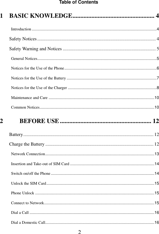  2  Table of Contents 1    BASIC KNOWLEDGE .................................................... 4 Introduction ............................................................................................................... 4 Safety Notices ...................................................................................................... 4 Safety Warning and Notices ................................................................................ 5 General Notices .......................................................................................................... 5 Notices for the Use of the Phone .................................................................................. 6 Notices for the Use of the Battery ................................................................................ 7 Notices for the Use of the Charger ............................................................................... 8 Maintenance and Care .............................................................................................. 10 Common Notices ...................................................................................................... 10 2 BEFORE USE .......................................................... 12 Battery ................................................................................................................ 12 Charge the Battery ............................................................................................. 12 Network Connection ................................................................................................. 13 Insertion and Take-out of SIM Card ........................................................................... 14 Switch on/off the Phone ............................................................................................ 14 Unlock the SIM Card ................................................................................................ 15 Phone Unlock .......................................................................................................... 15 Connect to Network .................................................................................................. 15 Dial a Call ............................................................................................................... 16 Dial a Domestic Call................................................................................................. 16 