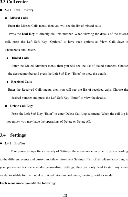  20 3.3 Call center  3.2.1   Call    history   ■    Missed Calls          Enter the Missed Calls menu, then you will see the list of missed calls.     Press the Dial Key to directly dial this number. When viewing the details of the missed call, press  the  Left  Soft  Key  &ldquo;Options&rdquo;  to  have  such  options  as  View,  Call,  Save  to Phonebook and Delete.   ■    Dialed Calls            Enter the Dialed Numbers menu, then you will see the list of dialed numbers. Choose the desired number and press the Left Soft Key &ldquo;Enter&rdquo; to view the details.           ■  Received Calls          Enter the Received  Calls menu, then  you  will  see the list of received  calls.  Choose the desired number and press the Left Soft Key &ldquo;Enter&rdquo; to view the details.                   ■    Delete Call Logs          Press the Left Soft Key &ldquo;Enter&rdquo; to enter Delete Call Log submenu. When the call log is not empty, you may have the operations of Delete or Delete All.     3.4  Settings  3.4.1    Profiles Your phone group offers a variety of Settings, the scene mode, in order to you according to the different events and custom mobile environment Settings. First of all, please according to your preference for scene modes personalized Settings, then  you only need to start any scene mode. Available for the model is divided into standard, mute, meeting, outdoor model. Each scene mode can edit the following: 