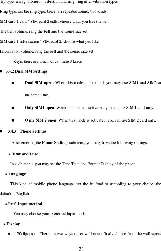  21 Tip type: a ring, vibration, vibration and ring, ring after vibration types Ring type: set the ring type, there is a repeated sound, two kinds. SIM card 1 calls \ SIM card 2 calls: choose what you like the bell The bell volume: rang the bell and the sound size set SIM card 1 information \ SIM card 2: choose what you like Information volume, rang the bell and the sound size set Keys: there are tones, click, mute 3 kinds  3.4.2 Dual SIM Settings  Dual SIM open: When this mode is activated, you may use SIM1 and SIM2 at the same time.  Only SIM1 open: When this mode is activated, you can use SIM 1 card only.    O nly SIM 2 open: When this mode is activated, you can use SIM 2 card only.    3.4.3    Phone Settings After entering the Phone Settings submenu, you may have the following settings:  ■ Time and Date     In such menu, you may set the Time/Date and Format Display of the phone.   ■ Language   This  kind  of  mobile  phone  language  can  the  be  fond  of  according  to  your  choice,  the default is English ■ Pref. Input method You may choose your preferred input mode.   ■ Display   ◆   Wallpaper    There are two ways to set wallpaper: firstly choose from the wallpapers 