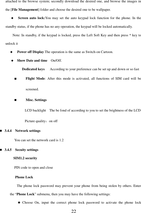  22 attached to the browse system; secondly download the desired one, and browse the images in the [File Management] folder and choose the desired one to be wallpaper.     ◆   Screen auto  lock:You  may  set  the auto  keypad  lock  function for  the  phone.  In  the standby status, if the phone has no any operation, the keypad will be locked automatically. Note: In standby, if the keypad is locked, press the Left Soft Key and then press * key to unlock it ◆   Power off Display The operation is the same as Switch-on Cartoon.     ◆  Show Date and time  On/Off.                                   Dedicated keys      According to your preference can be set up and down or so fast  Flight  Mode:  After  this  mode is  activated,  all  functions  of  SIM  card  will  be screened.  Misc. Settings       LCD backlight    The be fond of according to you to set the brightness of the LCD       Picture quality：on off  3.4.4    Network settings You can set the network card is 1.2  3.4.5  Secuity settings SIM1.2 security PIN code to open and close   Phone Lock        The phone lock password may prevent your phone from being stolen by others. Enter the &ldquo;Phone Lock&rdquo; submenu, then you may have the following settings: ◆  Choose  On,  input  the  correct  phone  lock  password  to  activate  the  phone  lock 