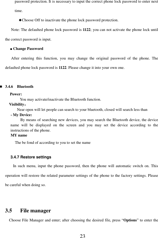  23 password protection. It is necessary to input the correct phone lock password to enter next time.       ◆Choose Off to inactivate the phone lock password protection.      Note: The defaulted phone lock password is 1122; you can not activate the phone lock until the correct password is input.     ■ Change Password     After  entering  this  function,  you  may  change  the  original  password  of  the  phone.  The defaulted phone lock password is 1122. Please change it into your own one.     3.4.6  Bluetooth Power:   You may activate/inactivate the Bluetooth function.   Visibility：       Near open will let people can search to your bluetooth, closed will search less than - My Device:   By means of searching new devices, you may search the Bluetooth device, the device name  will  be  displayed  on  the  screen  and  you  may  set  the  device  according  to  the instructions of the phone. MY name      The be fond of according to you to set the name  3.4.7 Restore settings In such  menu, input the  phone password, then  the phone  will automatic switch  on. This operation will restore the related parameter settings of the phone to the factory settings. Please be careful when doing so.  3.5   File manager Choose File Manager and enter; after choosing the desired file, press &ldquo;Options&rdquo; to enter the 