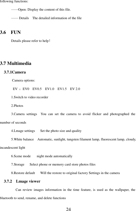  24 following functions:   &mdash;&mdash;Open: Display the content of this file. &mdash;&mdash; Details    The detailed information of the file 3.6    FUN Details please refer to help！  3.7 Multimedia   3.7.1Camera        Camera options:   EV  ：EV0    EV0.5    EV1.0    EV1.5    EV 2.0 1.Switch to video recorder 2.Photos 3.Camera  settings    You  can  set  the  camera  to  avoid  flicker  and  photographed  the number of seconds 4.Lmage settings      Set the photo size and quality 5.White balance    Automatic, sunlight, tungsten filament lamp, fluorescent lamp, cloudy, incandescent light 6.Scene mode     night mode automatically 7.Storage      Select phone or memory card store photos files 8.Restore default      Will the restore to original factory Settings in the camera   3.7.2    Lmage viewer          Can  review  images  information  in  the  time  feature,  is  used  as  the  wallpaper, the bluetooth to send, rename, and delete functions 