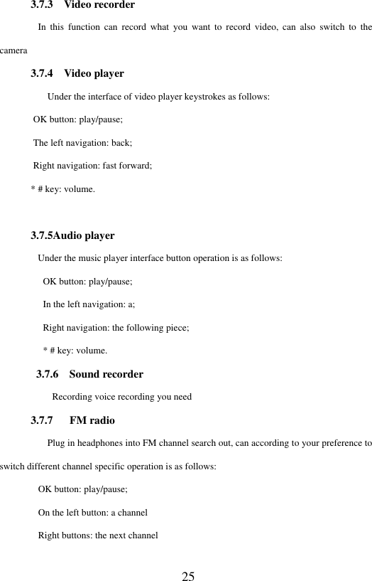 25 3.7.3    Video recorder         In  this  function  can  record  what  you  want  to  record  video,  can  also  switch  to the camera 3.7.4    Video player       Under the interface of video player keystrokes as follows:        OK button: play/pause;        The left navigation: back;        Right navigation: fast forward; * # key: volume.  3.7.5Audio player               Under the music player interface button operation is as follows:          OK button: play/pause;          In the left navigation: a;          Right navigation: the following piece;          * # key: volume.   3.7.6    Sound recorder        Recording voice recording you need 3.7.7    FM radio       Plug in headphones into FM channel search out, can according to your preference to switch different channel specific operation is as follows:         OK button: play/pause;         On the left button: a channel         Right buttons: the next channel 