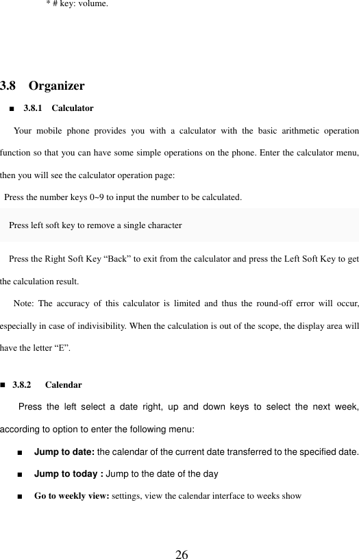  26           * # key: volume.   3.8    Organizer ■    3.8.1    Calculator      Your  mobile  phone  provides  you  with  a  calculator  with  the  basic  arithmetic  operation function so that you can have some simple operations on the phone. Enter the calculator menu, then you will see the calculator operation page:     Press the number keys 0~9 to input the number to be calculated.         Press left soft key to remove a single character     Press the Right Soft Key &ldquo;Back&rdquo; to exit from the calculator and press the Left Soft Key to get the calculation result.    Note:  The  accuracy  of  this  calculator  is  limited  and  thus  the  round-off  error  will  occur, especially in case of indivisibility. When the calculation is out of the scope, the display area will have the letter &ldquo;E&rdquo;.      3.8.2      Calendar     Press  the  left  select  a  date  right,  up  and  down  keys  to  select  the  next  week, according to option to enter the following menu:   ■    Jump to date: the calendar of the current date transferred to the specified date. ■    Jump to today : Jump to the date of the day ■    Go to weekly view: settings, view the calendar interface to weeks show   