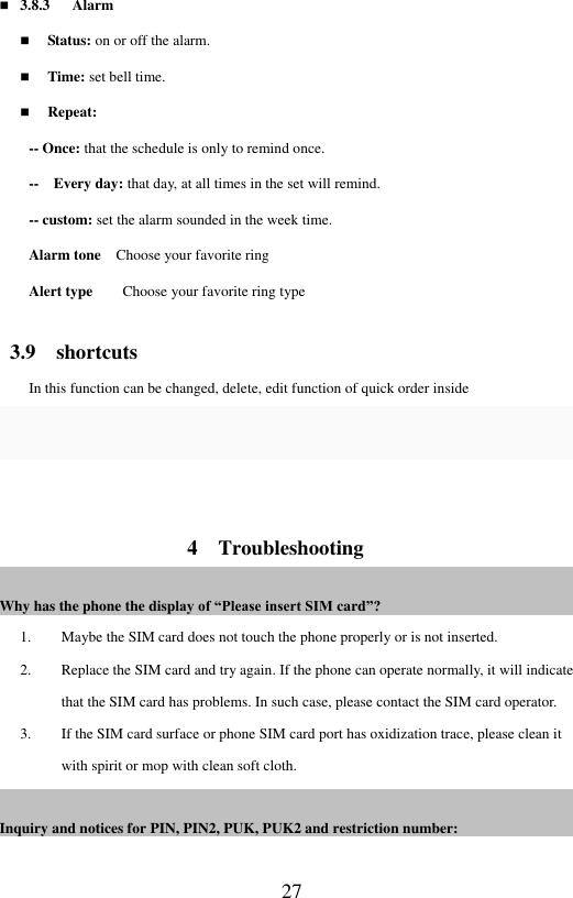 27  3.8.3      Alarm  Status: on or off the alarm.    Time: set bell time.    Repeat:   -- Once: that the schedule is only to remind once.   --  Every day: that day, at all times in the set will remind.   -- custom: set the alarm sounded in the week time.   Alarm tone  Choose your favorite ring Alert type      Choose your favorite ring type   3.9    shortcuts In this function can be changed, delete, edit function of quick order inside   4    Troubleshooting Why has the phone the display of &ldquo;Please insert SIM card&rdquo;?                                                            1. Maybe the SIM card does not touch the phone properly or is not inserted.   2. Replace the SIM card and try again. If the phone can operate normally, it will indicate that the SIM card has problems. In such case, please contact the SIM card operator.   3. If the SIM card surface or phone SIM card port has oxidization trace, please clean it with spirit or mop with clean soft cloth.   Inquiry and notices for PIN, PIN2, PUK, PUK2 and restriction number:                                                                                         