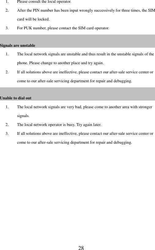  28 1. Please consult the local operator. 2. After the PIN number has been input wrongly successively for three times, the SIM card will be locked.   3. For PUK number, please contact the SIM card operator.   Signals are unstable                                                                                                                                                                   1. The local network signals are unstable and thus result in the unstable signals of the phone. Please change to another place and try again. 2. If all solutions above are ineffective, please contact our after-sale service center or come to our after-sale servicing department for repair and debugging.   Unable to dial out                                                                                                                                                  1. The local network signals are very bad, please come to another area with stronger signals.   2. The local network operator is busy. Try again later.   3. If all solutions above are ineffective, please contact our after-sale service center or come to our after-sale servicing department for repair and debugging.           